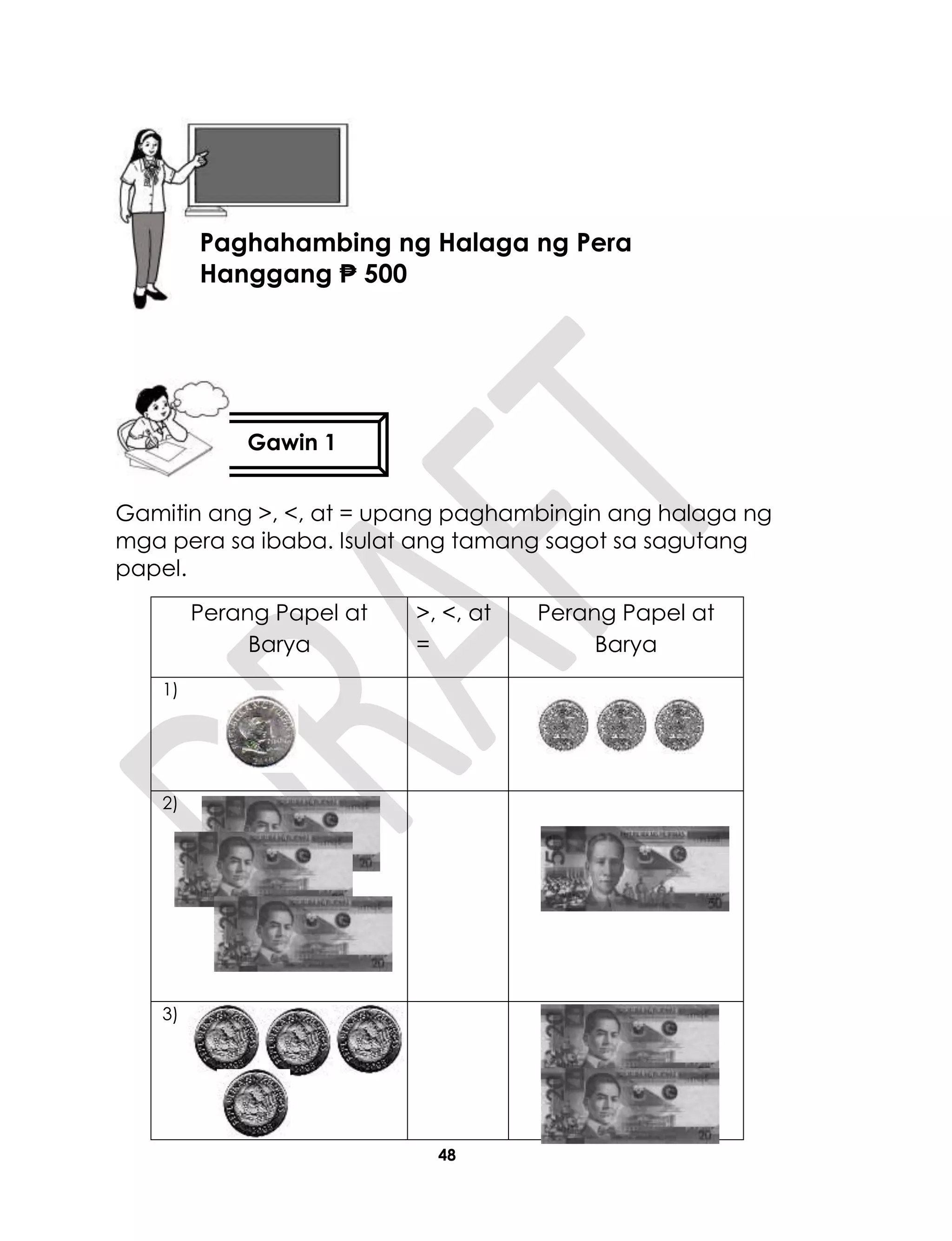 48
Gamitin ang >, <, at = upang paghambingin ang halaga ng
mga pera sa ibaba. Isulat ang tamang sagot sa sagutang
papel.
Perang Papel at
Barya
>, <, at
=
Perang Papel at
Barya
1)
2)
3)
Gawin 1
Aralin 11
Paghahambing ng Halaga ng Pera
Hanggang ₱ 500
 