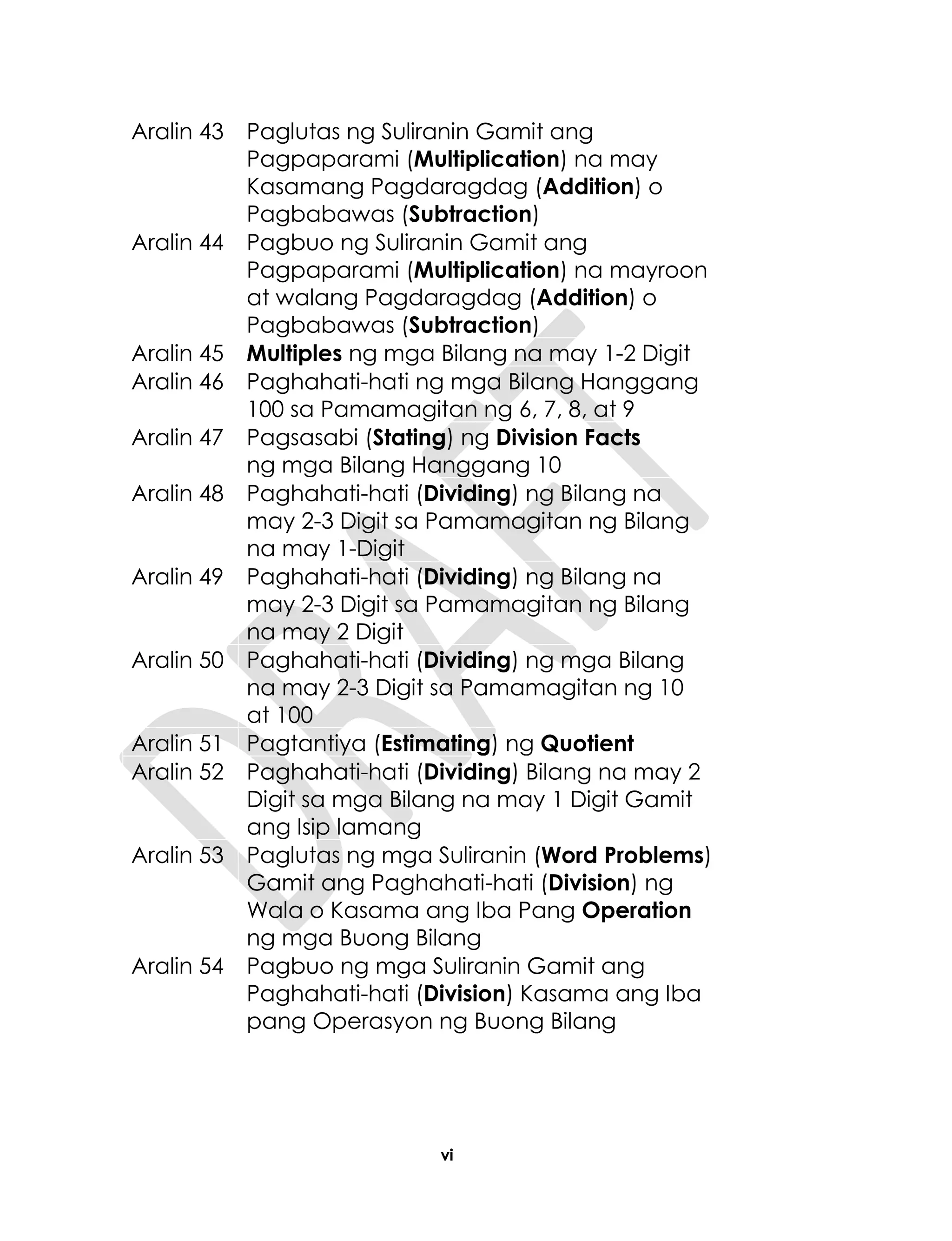 vi
Aralin 43 Paglutas ng Suliranin Gamit ang
Pagpaparami (Multiplication) na may
Kasamang Pagdaragdag (Addition) o
Pagbabawas (Subtraction)
Aralin 44 Pagbuo ng Suliranin Gamit ang
Pagpaparami (Multiplication) na mayroon
at walang Pagdaragdag (Addition) o
Pagbabawas (Subtraction)
Aralin 45 Multiples ng mga Bilang na may 1-2 Digit
Aralin 46 Paghahati-hati ng mga Bilang Hanggang
100 sa Pamamagitan ng 6, 7, 8, at 9
Aralin 47 Pagsasabi (Stating) ng Division Facts
ng mga Bilang Hanggang 10
Aralin 48 Paghahati-hati (Dividing) ng Bilang na
may 2-3 Digit sa Pamamagitan ng Bilang
na may 1-Digit
Aralin 49 Paghahati-hati (Dividing) ng Bilang na
may 2-3 Digit sa Pamamagitan ng Bilang
na may 2 Digit
Aralin 50 Paghahati-hati (Dividing) ng mga Bilang
na may 2-3 Digit sa Pamamagitan ng 10
at 100
Aralin 51 Pagtantiya (Estimating) ng Quotient
Aralin 52 Paghahati-hati (Dividing) Bilang na may 2
Digit sa mga Bilang na may 1 Digit Gamit
ang Isip lamang
Aralin 53 Paglutas ng mga Suliranin (Word Problems)
Gamit ang Paghahati-hati (Division) ng
Wala o Kasama ang Iba Pang Operation
ng mga Buong Bilang
Aralin 54 Pagbuo ng mga Suliranin Gamit ang
Paghahati-hati (Division) Kasama ang Iba
pang Operasyon ng Buong Bilang
 