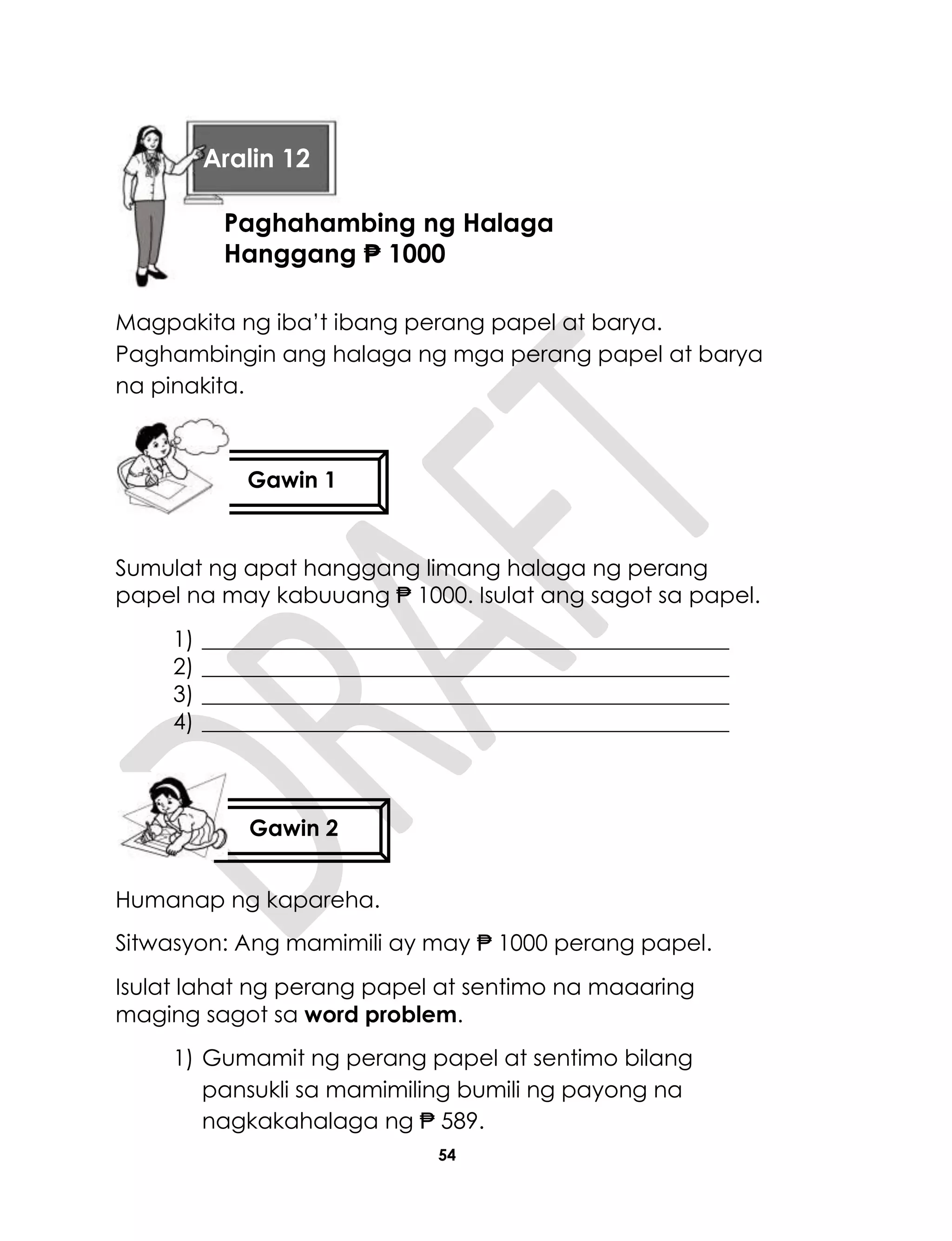 54
Magpakita ng iba’t ibang perang papel at barya.
Paghambingin ang halaga ng mga perang papel at barya
na pinakita.
Sumulat ng apat hanggang limang halaga ng perang
papel na may kabuuang ₱ 1000. Isulat ang sagot sa papel.
1) _______________________________________________
2) _______________________________________________
3) _______________________________________________
4) _______________________________________________
Humanap ng kapareha.
Sitwasyon: Ang mamimili ay may ₱ 1000 perang papel.
Isulat lahat ng perang papel at sentimo na maaaring
maging sagot sa word problem.
1) Gumamit ng perang papel at sentimo bilang
pansukli sa mamimiling bumili ng payong na
nagkakahalaga ng ₱ 589.
Gawin 1
Gawin 2
Aralin 12
Paghahambing ng Halaga
Hanggang ₱ 1000
 