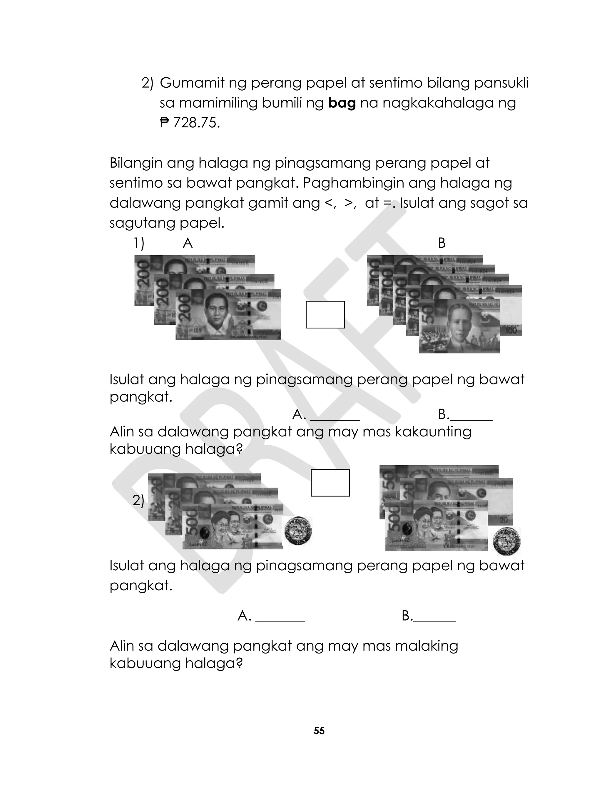 55
2) Gumamit ng perang papel at sentimo bilang pansukli
sa mamimiling bumili ng bag na nagkakahalaga ng
₱ 728.75.
Bilangin ang halaga ng pinagsamang perang papel at
sentimo sa bawat pangkat. Paghambingin ang halaga ng
dalawang pangkat gamit ang <, >, at =. Isulat ang sagot sa
sagutang papel.
1) A B
Isulat ang halaga ng pinagsamang perang papel ng bawat
pangkat.
A. _______ B.______
Alin sa dalawang pangkat ang may mas kakaunting
kabuuang halaga?
2)
Isulat ang halaga ng pinagsamang perang papel ng bawat
pangkat.
A. _______ B.______
Alin sa dalawang pangkat ang may mas malaking
kabuuang halaga?
 