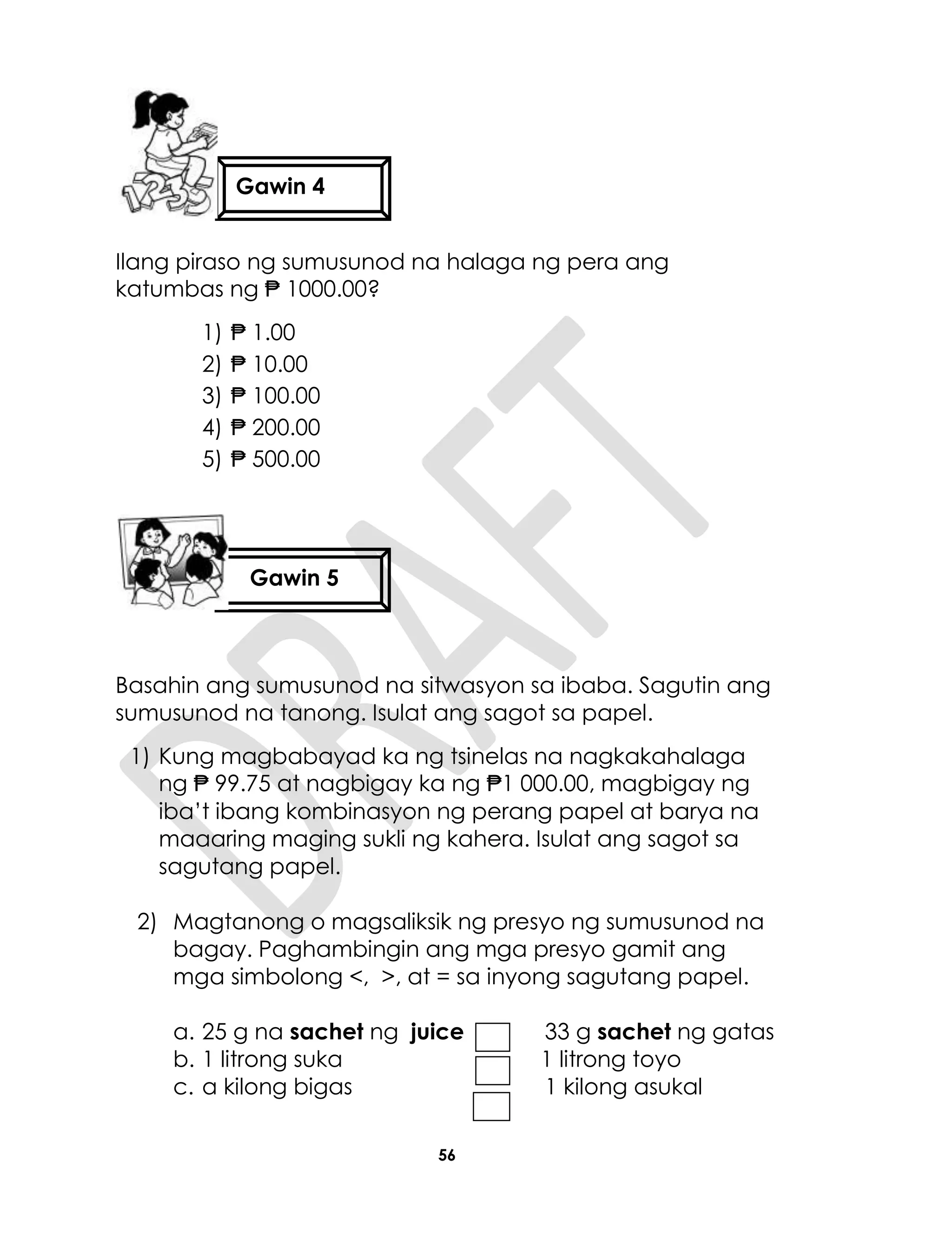 56
Ilang piraso ng sumusunod na halaga ng pera ang
katumbas ng ₱ 1000.00?
1) ₱ 1.00
2) ₱ 10.00
3) ₱ 100.00
4) ₱ 200.00
5) ₱ 500.00
Basahin ang sumusunod na sitwasyon sa ibaba. Sagutin ang
sumusunod na tanong. Isulat ang sagot sa papel.
1) Kung magbabayad ka ng tsinelas na nagkakahalaga
ng ₱ 99.75 at nagbigay ka ng ₱1 000.00, magbigay ng
iba’t ibang kombinasyon ng perang papel at barya na
maaaring maging sukli ng kahera. Isulat ang sagot sa
sagutang papel.
2) Magtanong o magsaliksik ng presyo ng sumusunod na
bagay. Paghambingin ang mga presyo gamit ang
mga simbolong <, >, at = sa inyong sagutang papel.
a. 25 g na sachet ng juice 33 g sachet ng gatas
b. 1 litrong suka 1 litrong toyo
c. a kilong bigas 1 kilong asukal
Gawin 4
Gawin 5
 