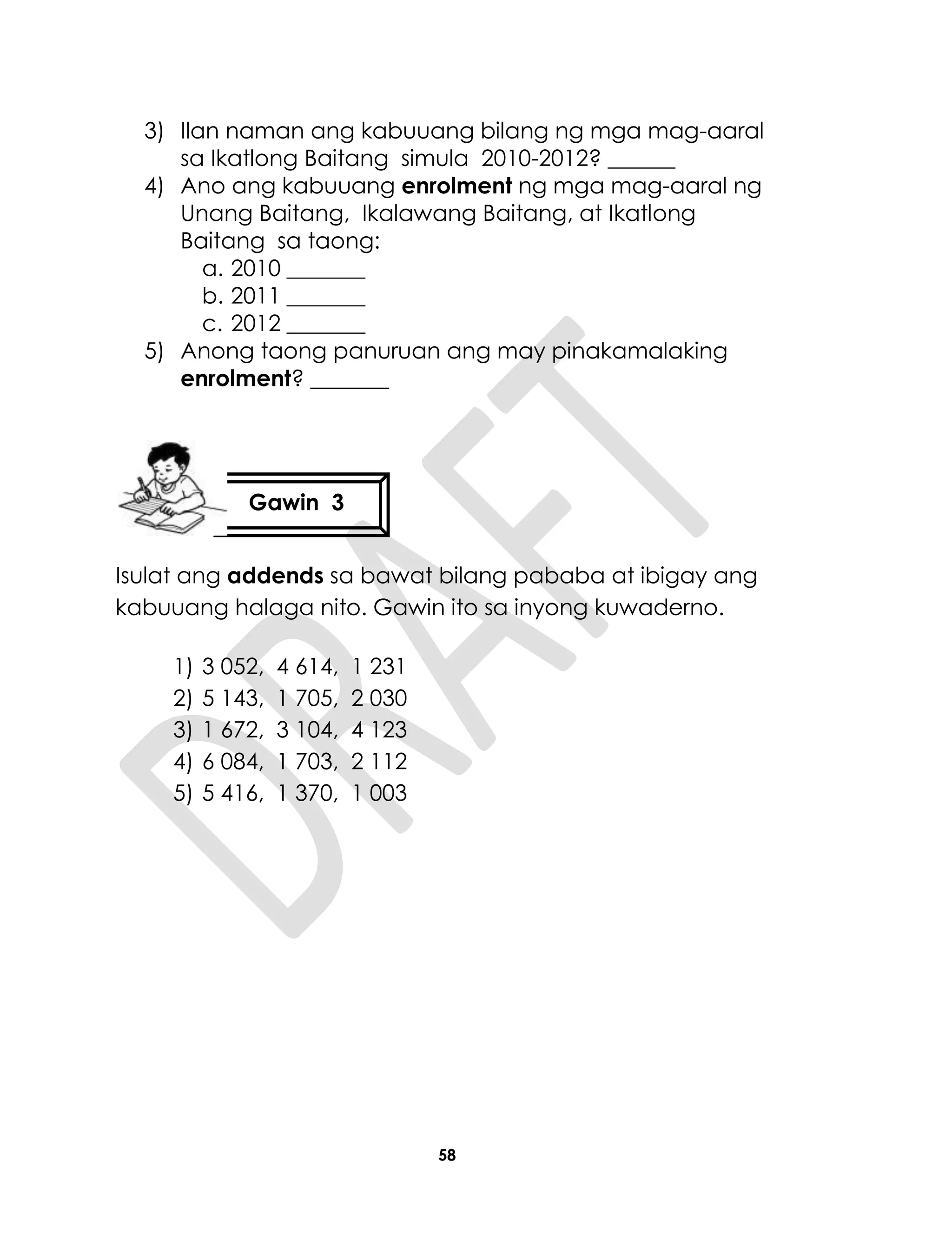 58
3) Ilan naman ang kabuuang bilang ng mga mag-aaral
sa Ikatlong Baitang simula 2010-2012? ______
4) Ano ang kabuuang enrolment ng mga mag-aaral ng
Unang Baitang, Ikalawang Baitang, at Ikatlong
Baitang sa taong:
a. 2010 _______
b. 2011 _______
c. 2012 _______
5) Anong taong panuruan ang may pinakamalaking
enrolment? _______
Isulat ang addends sa bawat bilang pababa at ibigay ang
kabuuang halaga nito. Gawin ito sa inyong kuwaderno.
1) 3 052, 4 614, 1 231
2) 5 143, 1 705, 2 030
3) 1 672, 3 104, 4 123
4) 6 084, 1 703, 2 112
5) 5 416, 1 370, 1 003
Gawin 3
 
