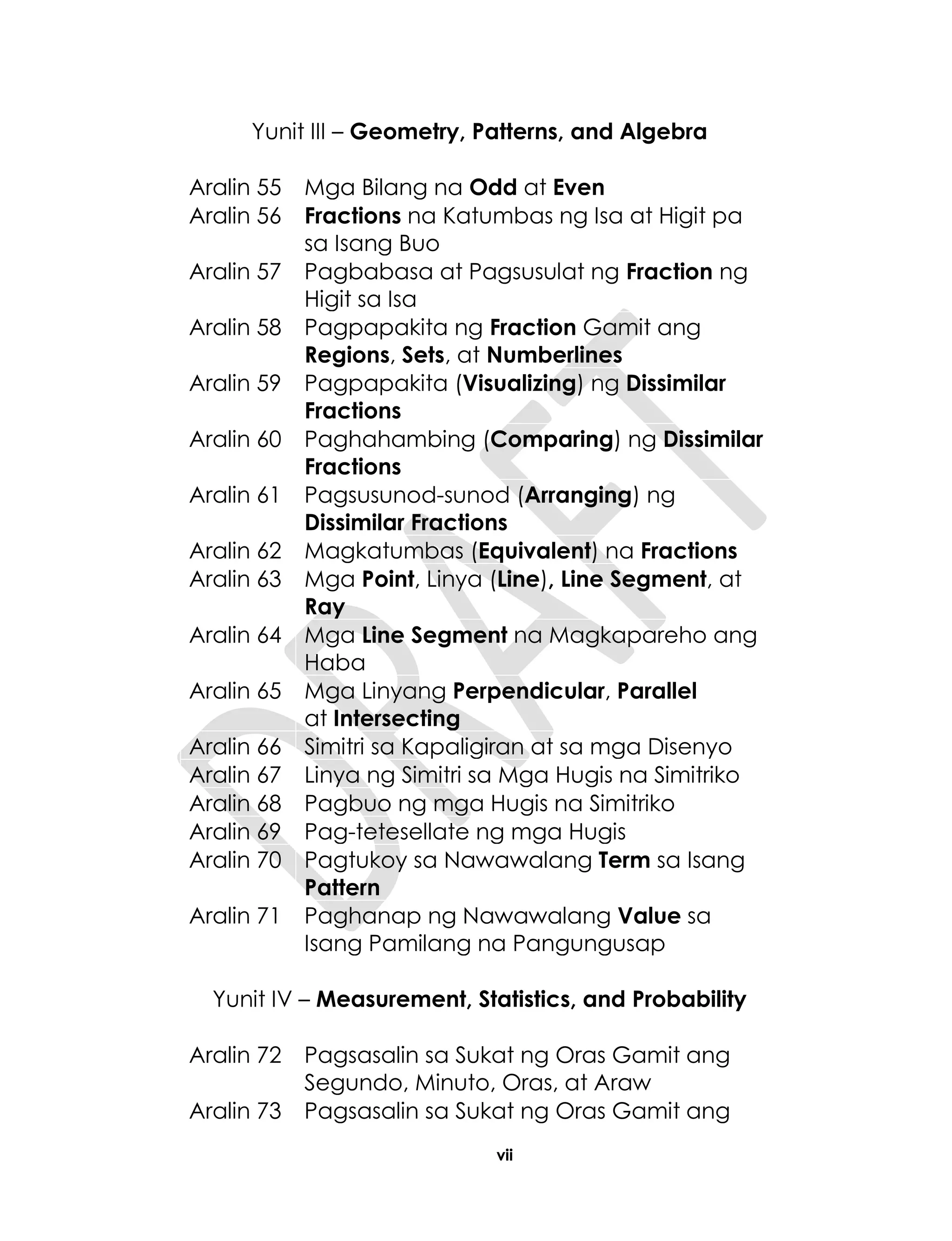 vii
Yunit III – Geometry, Patterns, and Algebra
Aralin 55 Mga Bilang na Odd at Even
Aralin 56 Fractions na Katumbas ng Isa at Higit pa
sa Isang Buo
Aralin 57 Pagbabasa at Pagsusulat ng Fraction ng
Higit sa Isa
Aralin 58 Pagpapakita ng Fraction Gamit ang
Regions, Sets, at Numberlines
Aralin 59 Pagpapakita (Visualizing) ng Dissimilar
Fractions
Aralin 60 Paghahambing (Comparing) ng Dissimilar
Fractions
Aralin 61 Pagsusunod-sunod (Arranging) ng
Dissimilar Fractions
Aralin 62 Magkatumbas (Equivalent) na Fractions
Aralin 63 Mga Point, Linya (Line), Line Segment, at
Ray
Aralin 64 Mga Line Segment na Magkapareho ang
Haba
Aralin 65 Mga Linyang Perpendicular, Parallel
at Intersecting
Aralin 66 Simitri sa Kapaligiran at sa mga Disenyo
Aralin 67 Linya ng Simitri sa Mga Hugis na Simitriko
Aralin 68 Pagbuo ng mga Hugis na Simitriko
Aralin 69 Pag-tetesellate ng mga Hugis
Aralin 70 Pagtukoy sa Nawawalang Term sa Isang
Pattern
Aralin 71 Paghanap ng Nawawalang Value sa
Isang Pamilang na Pangungusap
Yunit IV – Measurement, Statistics, and Probability
Aralin 72 Pagsasalin sa Sukat ng Oras Gamit ang
Segundo, Minuto, Oras, at Araw
Aralin 73 Pagsasalin sa Sukat ng Oras Gamit ang
 