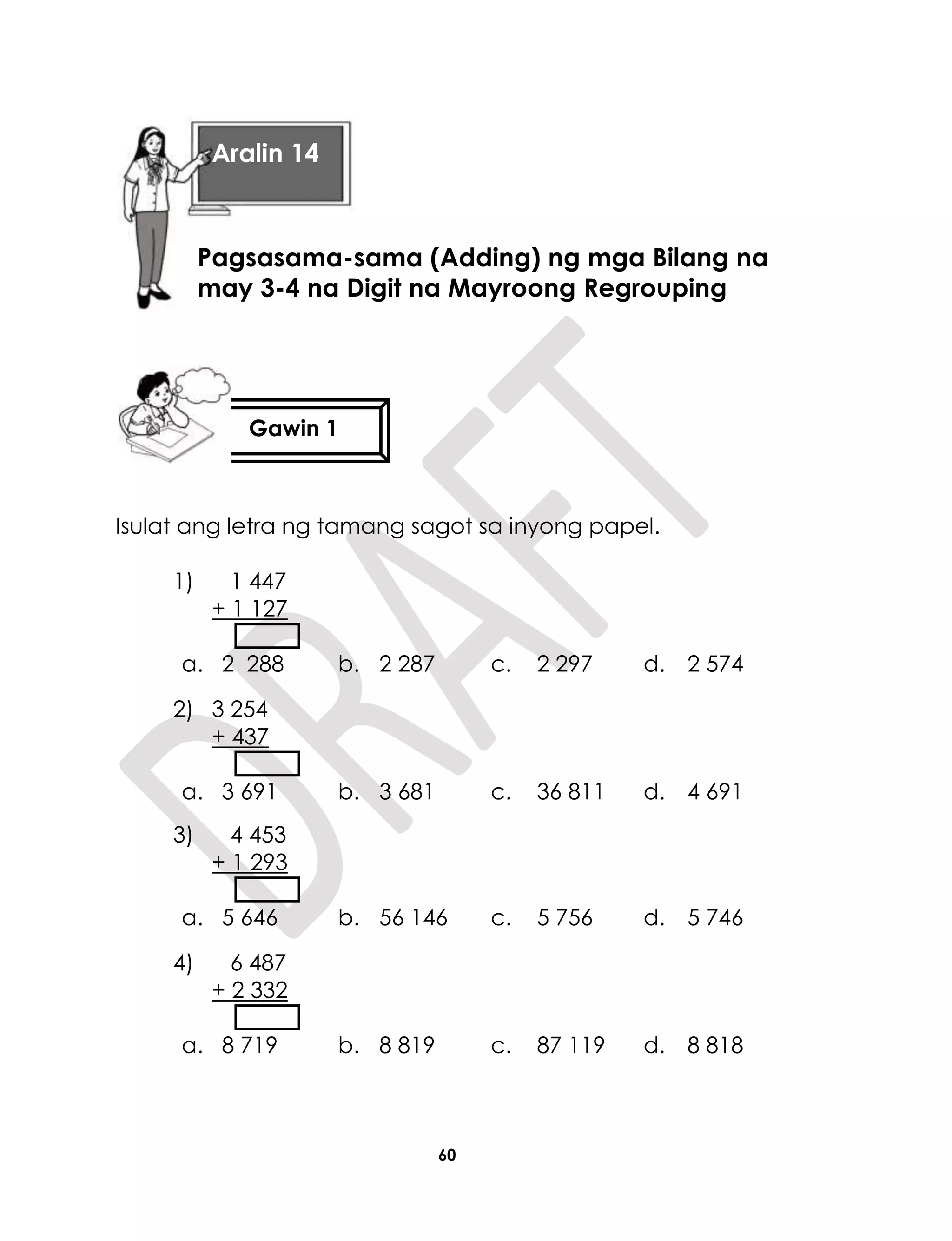 60
Isulat ang letra ng tamang sagot sa inyong papel.
1) 1 447
+ 1 127
a. 2 288 b. 2 287 c. 2 297 d. 2 574
2) 3 254
+ 437
a. 3 691 b. 3 681 c. 36 811 d. 4 691
3) 4 453
+ 1 293
a. 5 646 b. 56 146 c. 5 756 d. 5 746
4) 6 487
+ 2 332
a. 8 719 b. 8 819 c. 87 119 d. 8 818
Aralin 14
Pagsasama-sama (Adding) ng mga Bilang na
may 3-4 na Digit na Mayroong Regrouping
Gawin 1
 
