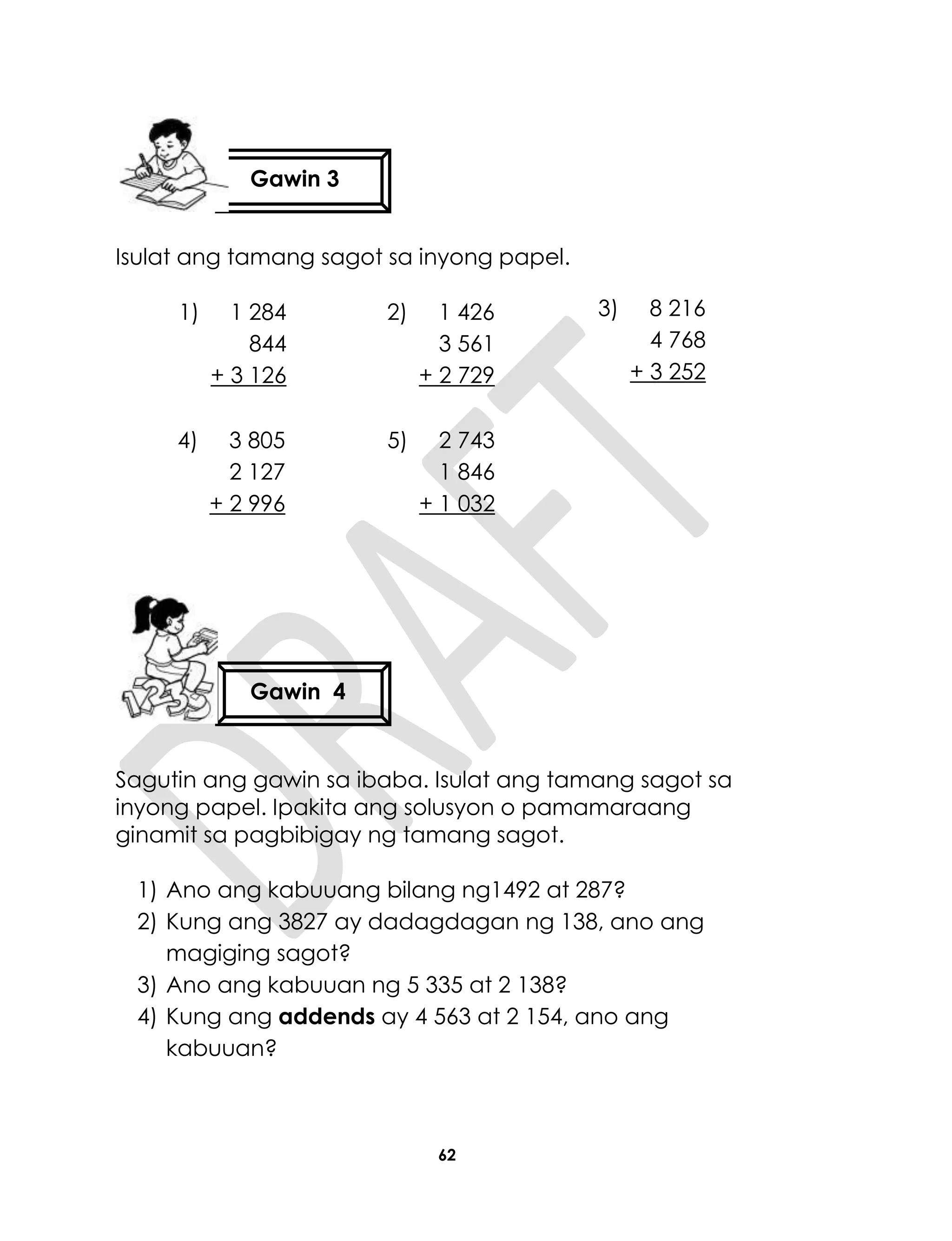 62
Isulat ang tamang sagot sa inyong papel.
Sagutin ang gawin sa ibaba. Isulat ang tamang sagot sa
inyong papel. Ipakita ang solusyon o pamamaraang
ginamit sa pagbibigay ng tamang sagot.
1) Ano ang kabuuang bilang ng1492 at 287?
2) Kung ang 3827 ay dadagdagan ng 138, ano ang
magiging sagot?
3) Ano ang kabuuan ng 5 335 at 2 138?
4) Kung ang addends ay 4 563 at 2 154, ano ang
kabuuan?
1) 1 284
844
+ 3 126
2) 1 426
3 561
+ 2 729
3) 8 216
4 768
+ 3 252
4) 3 805
2 127
+ 2 996
5) 2 743
1 846
+ 1 032
Gawin 3
Gawin 4
 