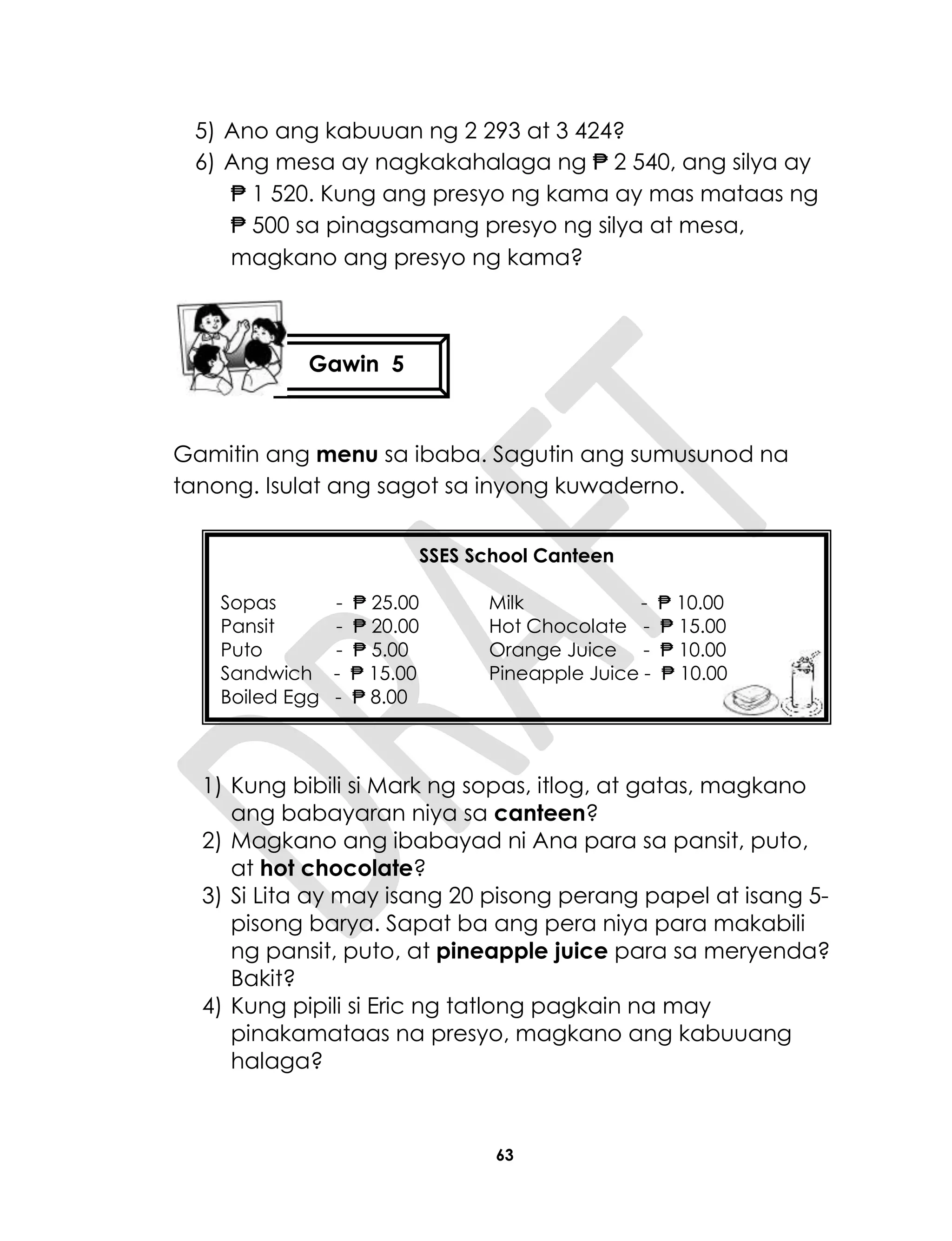 63
5) Ano ang kabuuan ng 2 293 at 3 424?
6) Ang mesa ay nagkakahalaga ng ₱ 2 540, ang silya ay
₱ 1 520. Kung ang presyo ng kama ay mas mataas ng
₱ 500 sa pinagsamang presyo ng silya at mesa,
magkano ang presyo ng kama?
Gamitin ang menu sa ibaba. Sagutin ang sumusunod na
tanong. Isulat ang sagot sa inyong kuwaderno.
1) Kung bibili si Mark ng sopas, itlog, at gatas, magkano
ang babayaran niya sa canteen?
2) Magkano ang ibabayad ni Ana para sa pansit, puto,
at hot chocolate?
3) Si Lita ay may isang 20 pisong perang papel at isang 5-
pisong barya. Sapat ba ang pera niya para makabili
ng pansit, puto, at pineapple juice para sa meryenda?
Bakit?
4) Kung pipili si Eric ng tatlong pagkain na may
pinakamataas na presyo, magkano ang kabuuang
halaga?
SSES School Canteen
Sopas - ₱ 25.00 Milk - ₱ 10.00
Pansit - ₱ 20.00 Hot Chocolate - ₱ 15.00
Puto - ₱ 5.00 Orange Juice - ₱ 10.00
Sandwich - ₱ 15.00 Pineapple Juice - ₱ 10.00
Boiled Egg - ₱ 8.00
Gawin 5
 