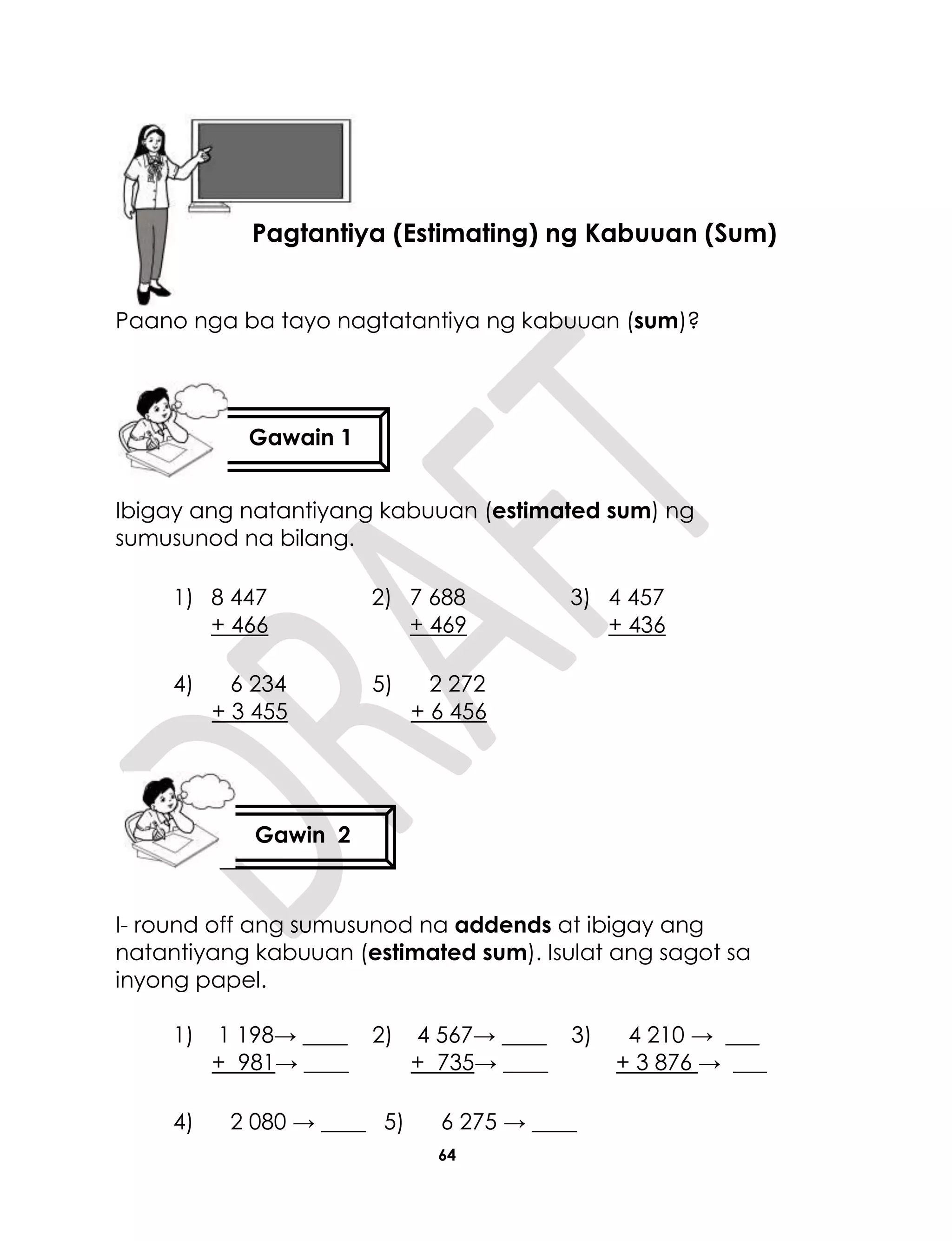 64
Paano nga ba tayo nagtatantiya ng kabuuan (sum)?
Ibigay ang natantiyang kabuuan (estimated sum) ng
sumusunod na bilang.
1) 8 447
+ 466
2) 7 688
+ 469
3) 4 457
+ 436
4) 6 234
+ 3 455
5) 2 272
+ 6 456
I- round off ang sumusunod na addends at ibigay ang
natantiyang kabuuan (estimated sum). Isulat ang sagot sa
inyong papel.
1) 1 198→ ____
+ 981→ ____
2) 4 567→ ____
+ 735→ ____
3) 4 210 → ___
+ 3 876 → ___
4) 2 080 → ____ 5) 6 275 → ____
Aralin 15
Pagtantiya (Estimating) ng Kabuuan (Sum)
Gawin 2
Gawain 1
 