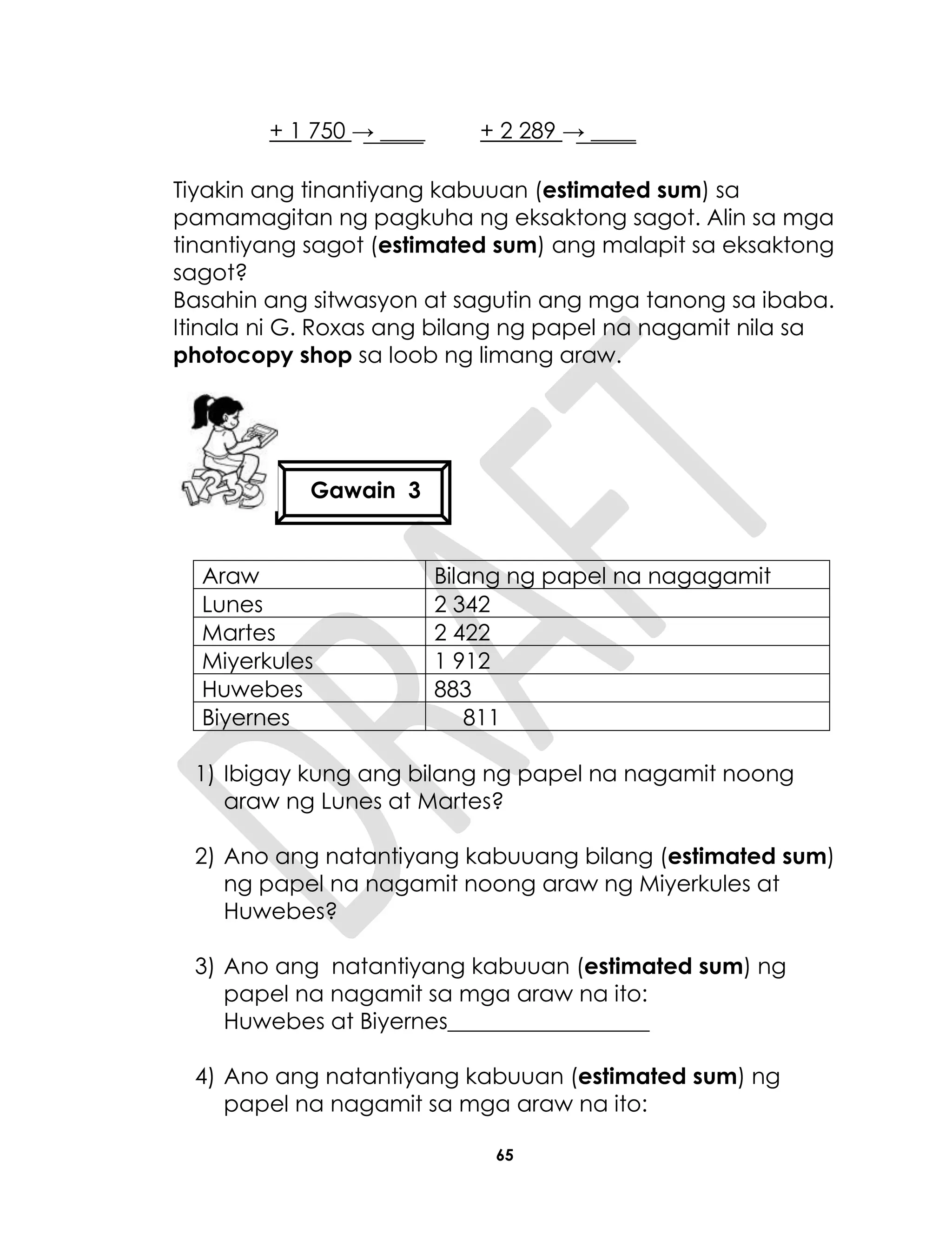 65
+ 1 750 → ____ + 2 289 → ____
Tiyakin ang tinantiyang kabuuan (estimated sum) sa
pamamagitan ng pagkuha ng eksaktong sagot. Alin sa mga
tinantiyang sagot (estimated sum) ang malapit sa eksaktong
sagot?
Basahin ang sitwasyon at sagutin ang mga tanong sa ibaba.
Itinala ni G. Roxas ang bilang ng papel na nagamit nila sa
photocopy shop sa loob ng limang araw.
Araw Bilang ng papel na nagagamit
Lunes 2 342
Martes 2 422
Miyerkules 1 912
Huwebes 883
Biyernes 811
1) Ibigay kung ang bilang ng papel na nagamit noong
araw ng Lunes at Martes?
2) Ano ang natantiyang kabuuang bilang (estimated sum)
ng papel na nagamit noong araw ng Miyerkules at
Huwebes?
3) Ano ang natantiyang kabuuan (estimated sum) ng
papel na nagamit sa mga araw na ito:
Huwebes at Biyernes__________________
4) Ano ang natantiyang kabuuan (estimated sum) ng
papel na nagamit sa mga araw na ito:
Gawain 3
 