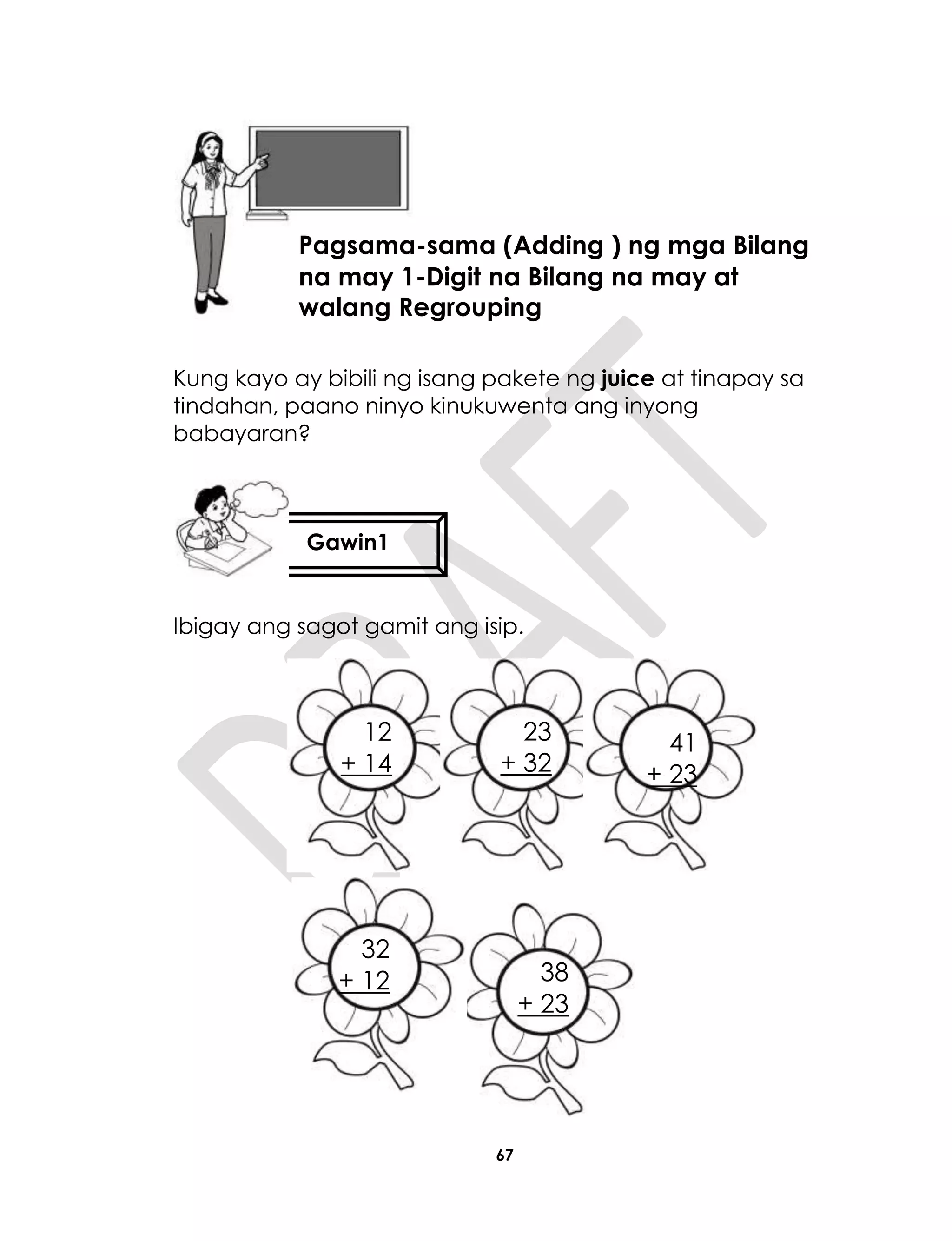 67
Kung kayo ay bibili ng isang pakete ng juice at tinapay sa
tindahan, paano ninyo kinukuwenta ang inyong
babayaran?
Ibigay ang sagot gamit ang isip.
+ 23
Aralin 16
Pagsama-sama (Adding ) ng mga Bilang
na may 1-Digit na Bilang na may at
walang Regrouping
Gawin1
12
+ 14
23
+ 32
41
+ 23
38
+ 23
32
+ 12
 