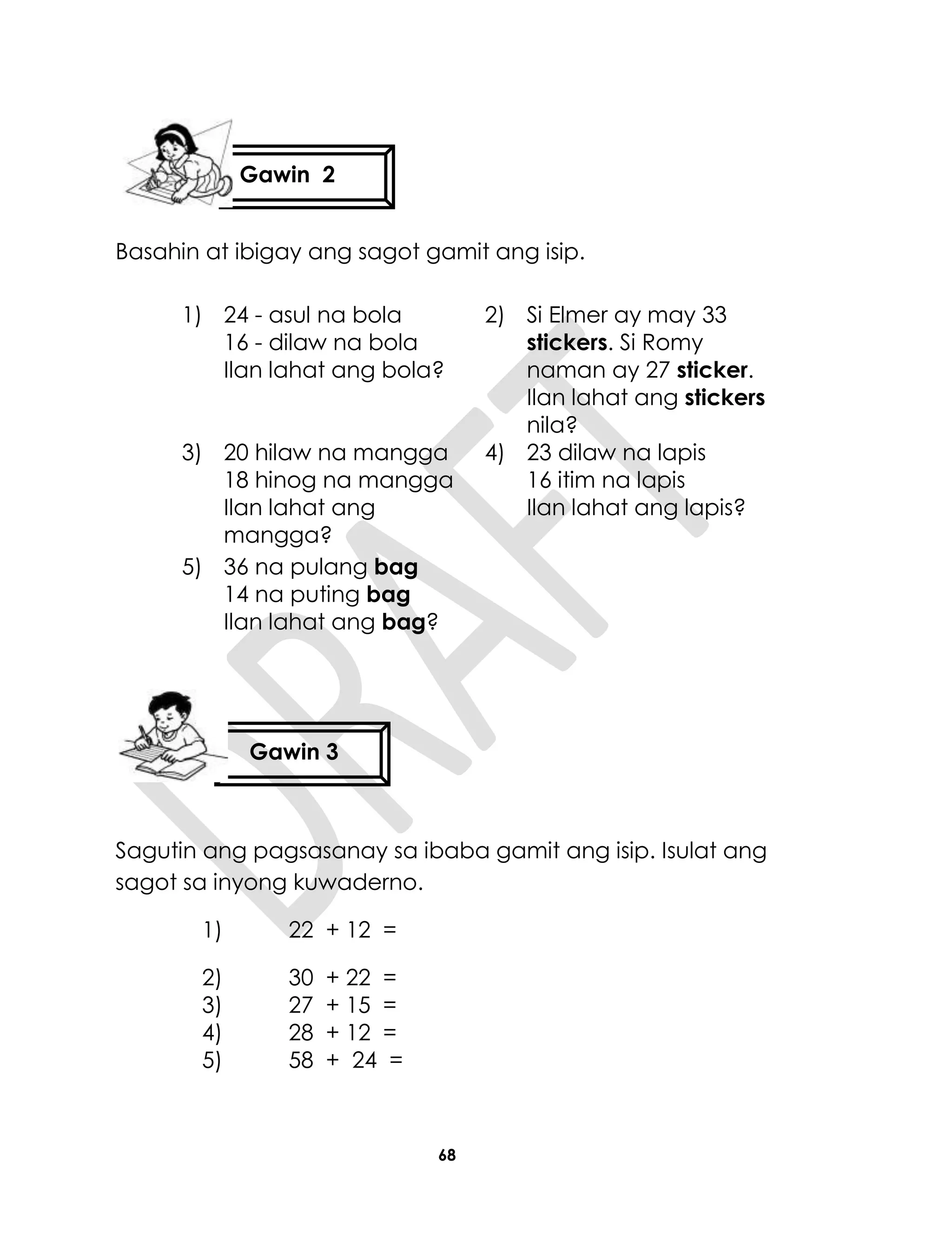 68
Basahin at ibigay ang sagot gamit ang isip.
1) 24 - asul na bola
16 - dilaw na bola
Ilan lahat ang bola?
2) Si Elmer ay may 33
stickers. Si Romy
naman ay 27 sticker.
Ilan lahat ang stickers
nila?
3) 20 hilaw na mangga
18 hinog na mangga
Ilan lahat ang
mangga?
4) 23 dilaw na lapis
16 itim na lapis
Ilan lahat ang lapis?
5) 36 na pulang bag
14 na puting bag
Ilan lahat ang bag?
Sagutin ang pagsasanay sa ibaba gamit ang isip. Isulat ang
sagot sa inyong kuwaderno.
1) 22 + 12 =
2) 30 + 22 =
3) 27 + 15 =
4) 28 + 12 =
5) 58 + 24 =
Gawin 2
Gawin 3
 