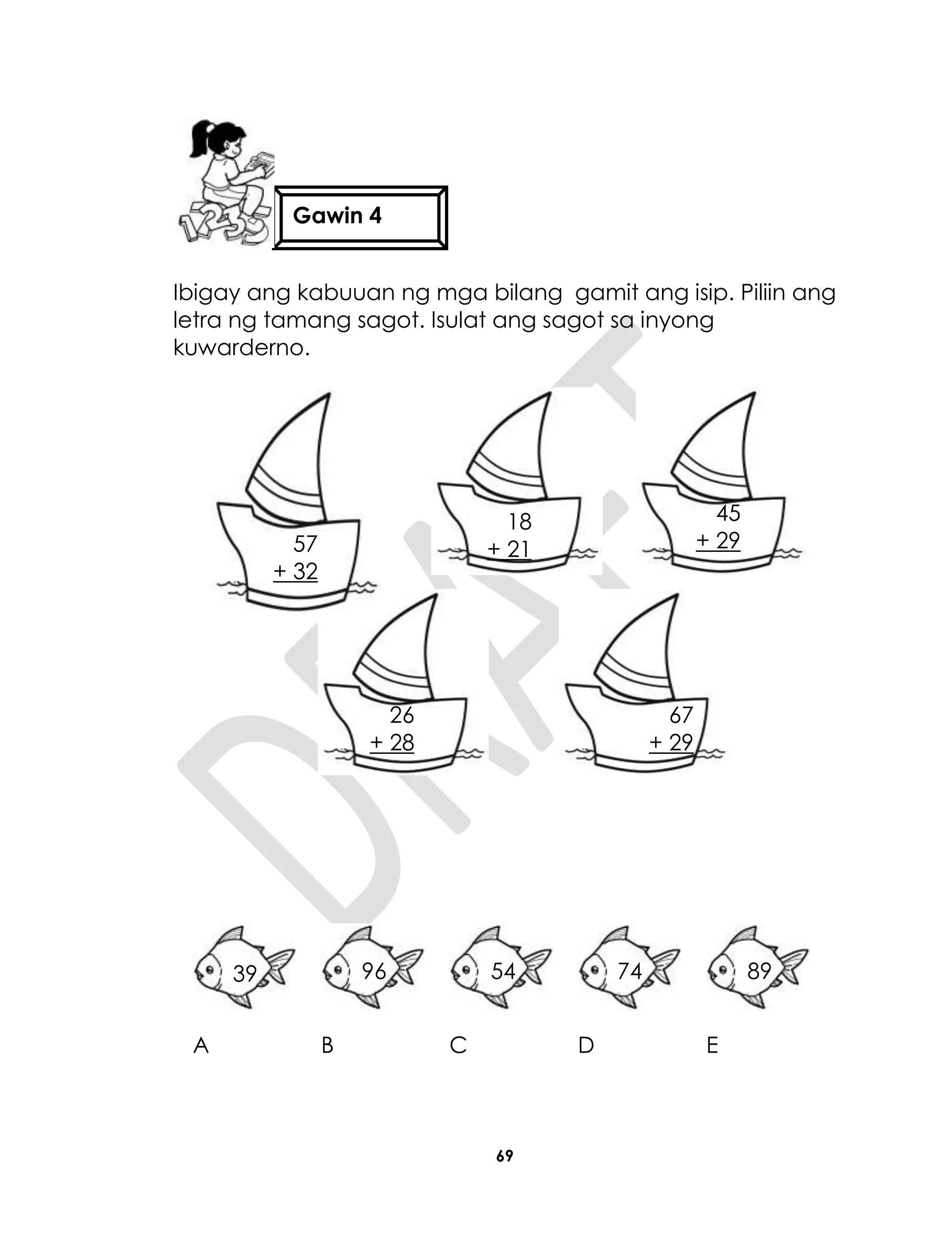 69
Ibigay ang kabuuan ng mga bilang gamit ang isip. Piliin ang
letra ng tamang sagot. Isulat ang sagot sa inyong
kuwarderno.
A B C D E
Gawin 4
57
+ 32
18
+ 21
45
+ 29
26
+ 28
67
+ 29
39 96 54 74 89
 