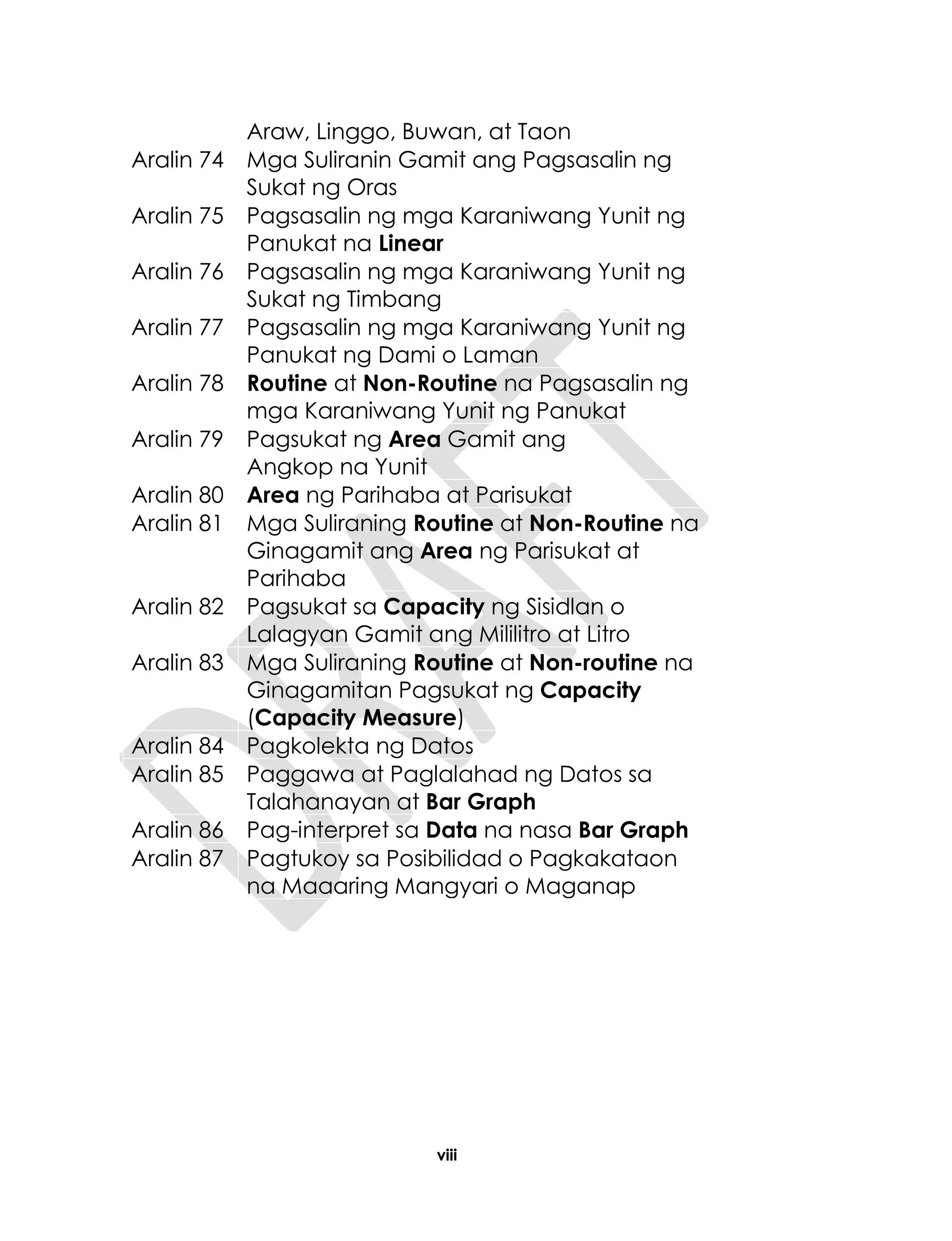 viii
Araw, Linggo, Buwan, at Taon
Aralin 74 Mga Suliranin Gamit ang Pagsasalin ng
Sukat ng Oras
Aralin 75 Pagsasalin ng mga Karaniwang Yunit ng
Panukat na Linear
Aralin 76 Pagsasalin ng mga Karaniwang Yunit ng
Sukat ng Timbang
Aralin 77 Pagsasalin ng mga Karaniwang Yunit ng
Panukat ng Dami o Laman
Aralin 78 Routine at Non-Routine na Pagsasalin ng
mga Karaniwang Yunit ng Panukat
Aralin 79 Pagsukat ng Area Gamit ang
Angkop na Yunit
Aralin 80 Area ng Parihaba at Parisukat
Aralin 81 Mga Suliraning Routine at Non-Routine na
Ginagamit ang Area ng Parisukat at
Parihaba
Aralin 82 Pagsukat sa Capacity ng Sisidlan o
Lalagyan Gamit ang Mililitro at Litro
Aralin 83 Mga Suliraning Routine at Non-routine na
Ginagamitan Pagsukat ng Capacity
(Capacity Measure)
Aralin 84 Pagkolekta ng Datos
Aralin 85 Paggawa at Paglalahad ng Datos sa
Talahanayan at Bar Graph
Aralin 86 Pag-interpret sa Data na nasa Bar Graph
Aralin 87 Pagtukoy sa Posibilidad o Pagkakataon
na Maaaring Mangyari o Maganap
 