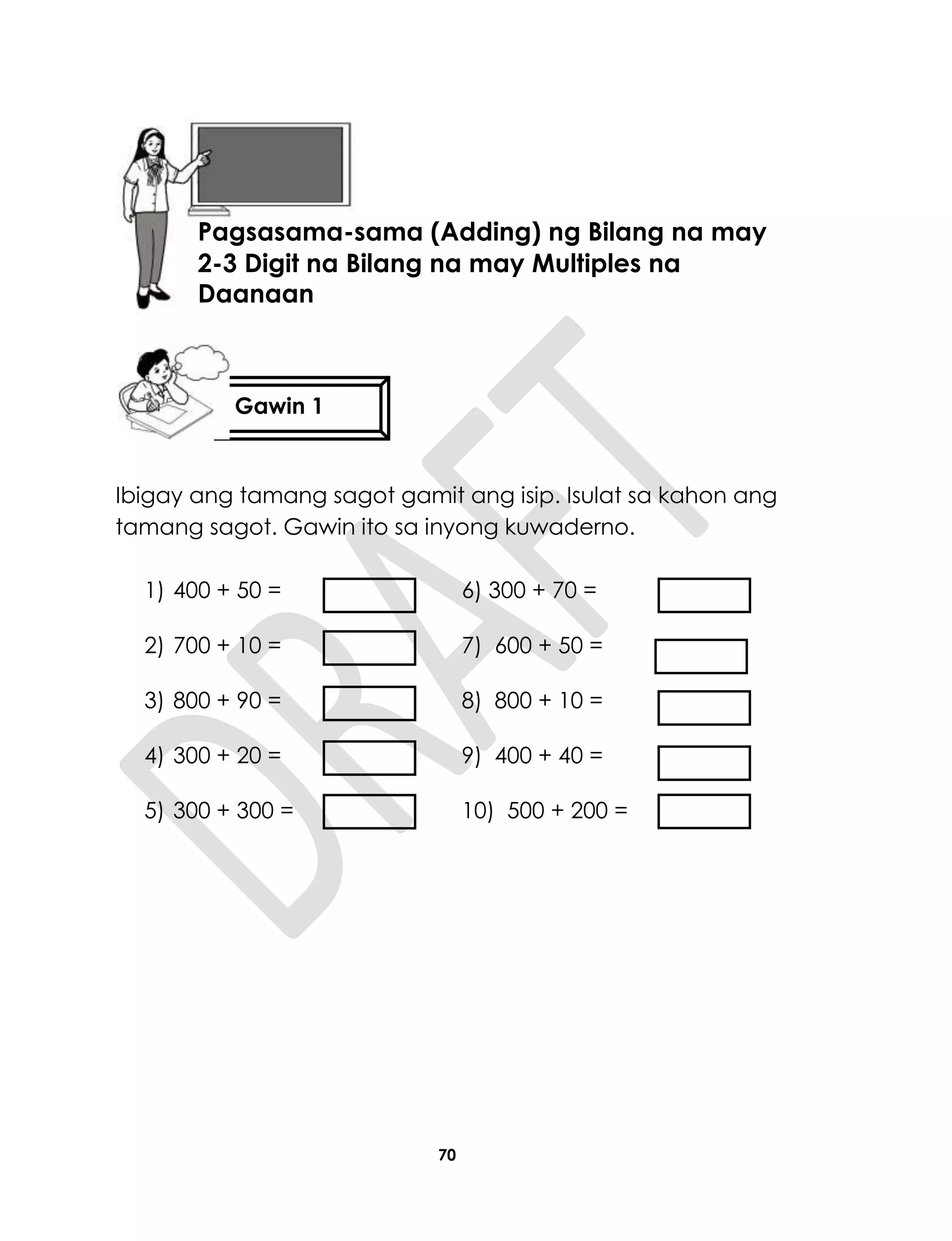 70
Ibigay ang tamang sagot gamit ang isip. Isulat sa kahon ang
tamang sagot. Gawin ito sa inyong kuwaderno.
1) 400 + 50 = 6) 300 + 70 =
2) 700 + 10 = 7) 600 + 50 =
3) 800 + 90 = 8) 800 + 10 =
4) 300 + 20 = 9) 400 + 40 =
5) 300 + 300 = 10) 500 + 200 =
Aralin 17
Pagsasama-sama (Adding) ng Bilang na may
2-3 Digit na Bilang na may Multiples na
Daanaan
Gawin 1
 