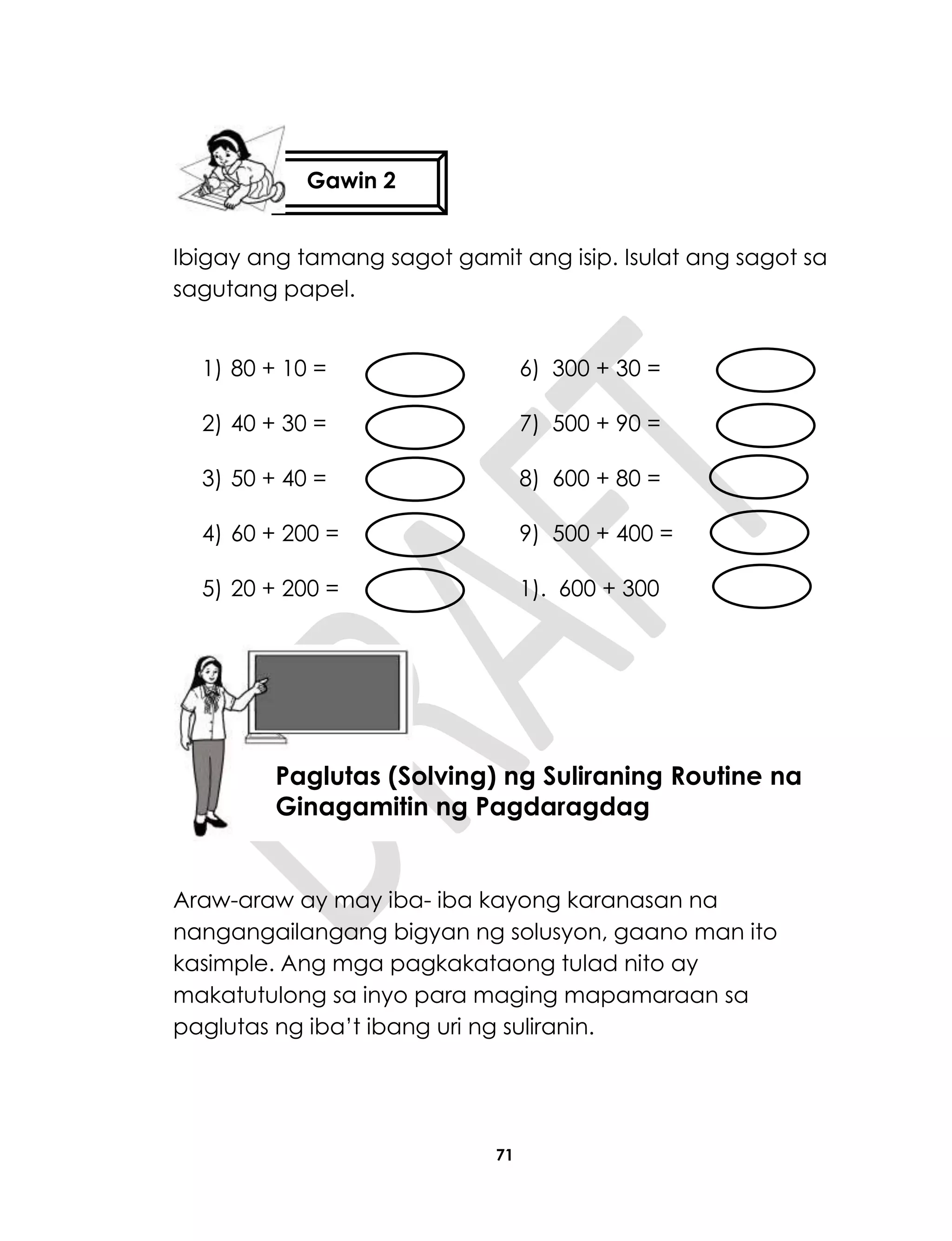 71
Ibigay ang tamang sagot gamit ang isip. Isulat ang sagot sa
sagutang papel.
1) 80 + 10 = 6) 300 + 30 =
2) 40 + 30 = 7) 500 + 90 =
3) 50 + 40 = 8) 600 + 80 =
4) 60 + 200 = 9) 500 + 400 =
5) 20 + 200 = 1). 600 + 300
Araw-araw ay may iba- iba kayong karanasan na
nangangailangang bigyan ng solusyon, gaano man ito
kasimple. Ang mga pagkakataong tulad nito ay
makatutulong sa inyo para maging mapamaraan sa
paglutas ng iba’t ibang uri ng suliranin.
Gawin 2
Aralin18
Paglutas (Solving) ng Suliraning Routine na
Ginagamitin ng Pagdaragdag
 