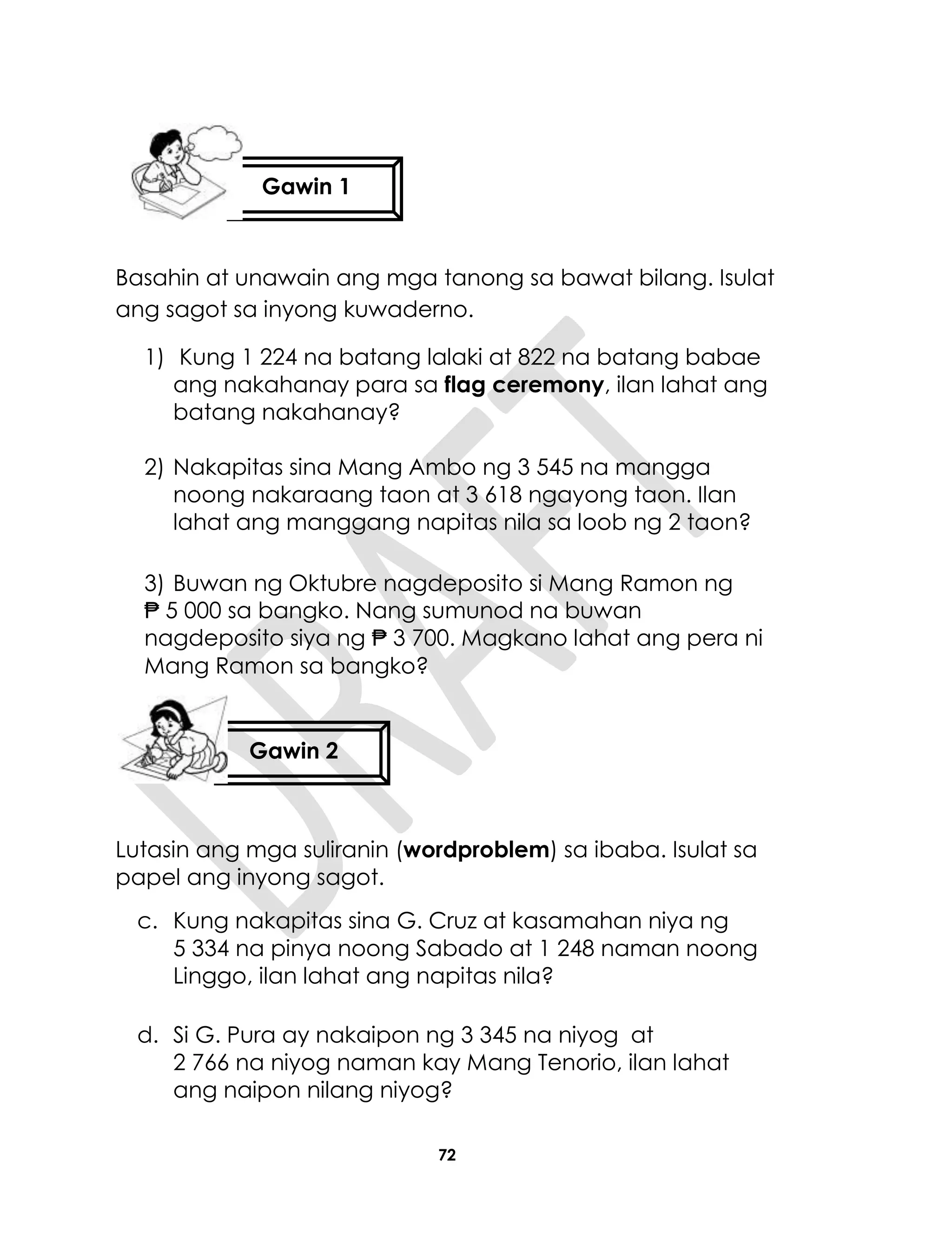72
Basahin at unawain ang mga tanong sa bawat bilang. Isulat
ang sagot sa inyong kuwaderno.
1) Kung 1 224 na batang lalaki at 822 na batang babae
ang nakahanay para sa flag ceremony, ilan lahat ang
batang nakahanay?
2) Nakapitas sina Mang Ambo ng 3 545 na mangga
noong nakaraang taon at 3 618 ngayong taon. Ilan
lahat ang manggang napitas nila sa loob ng 2 taon?
3) Buwan ng Oktubre nagdeposito si Mang Ramon ng
₱ 5 000 sa bangko. Nang sumunod na buwan
nagdeposito siya ng ₱ 3 700. Magkano lahat ang pera ni
Mang Ramon sa bangko?
Lutasin ang mga suliranin (wordproblem) sa ibaba. Isulat sa
papel ang inyong sagot.
c. Kung nakapitas sina G. Cruz at kasamahan niya ng
5 334 na pinya noong Sabado at 1 248 naman noong
Linggo, ilan lahat ang napitas nila?
d. Si G. Pura ay nakaipon ng 3 345 na niyog at
2 766 na niyog naman kay Mang Tenorio, ilan lahat
ang naipon nilang niyog?
Gawin 1
Gawin 2
 