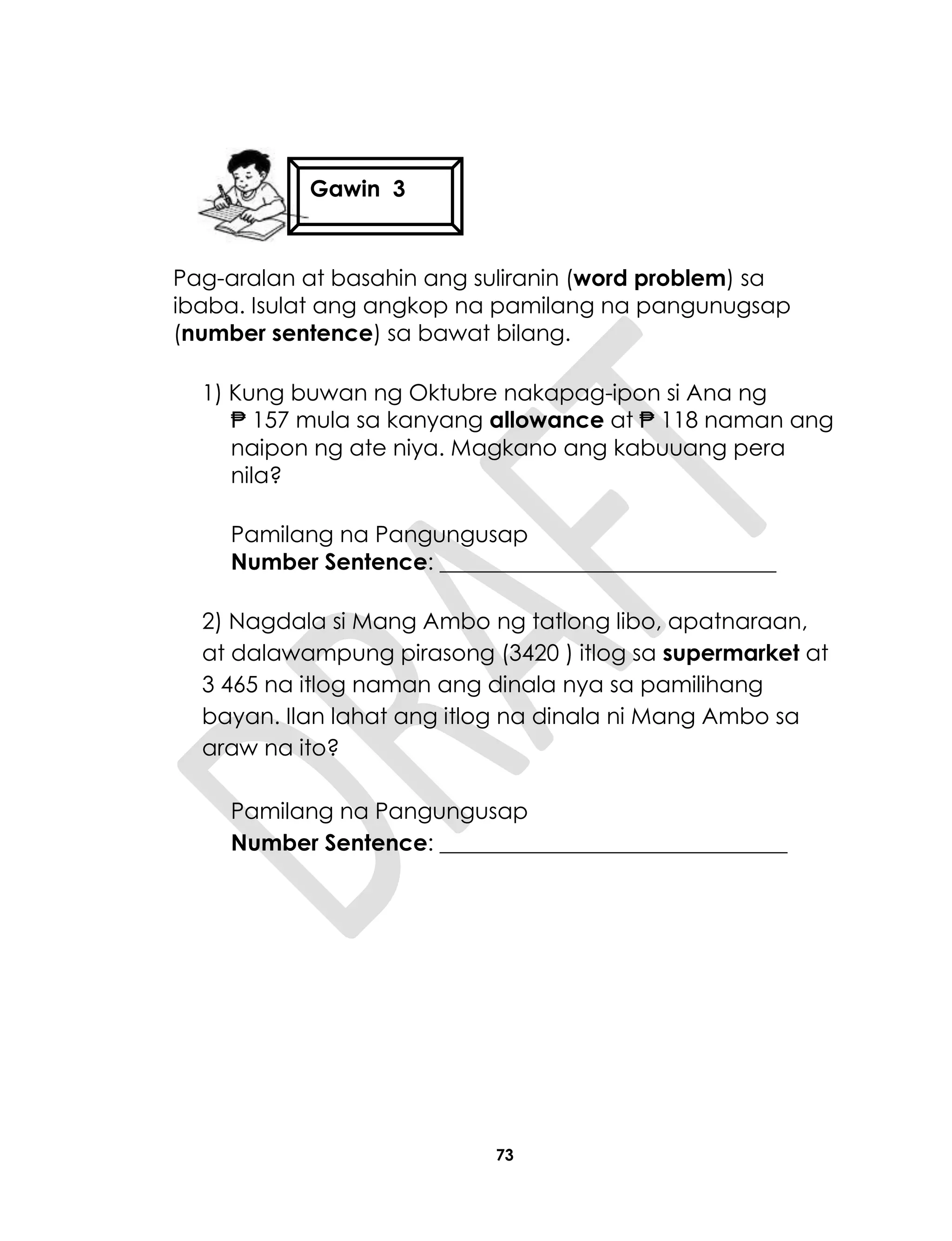 73
Pag-aralan at basahin ang suliranin (word problem) sa
ibaba. Isulat ang angkop na pamilang na pangunugsap
(number sentence) sa bawat bilang.
1) Kung buwan ng Oktubre nakapag-ipon si Ana ng
₱ 157 mula sa kanyang allowance at ₱ 118 naman ang
naipon ng ate niya. Magkano ang kabuuang pera
nila?
Pamilang na Pangungusap
Number Sentence: ______________________________
2) Nagdala si Mang Ambo ng tatlong libo, apatnaraan,
at dalawampung pirasong (3420 ) itlog sa supermarket at
3 465 na itlog naman ang dinala nya sa pamilihang
bayan. Ilan lahat ang itlog na dinala ni Mang Ambo sa
araw na ito?
Pamilang na Pangungusap
Number Sentence: _______________________________
Gawin 3
Gawin 4
 