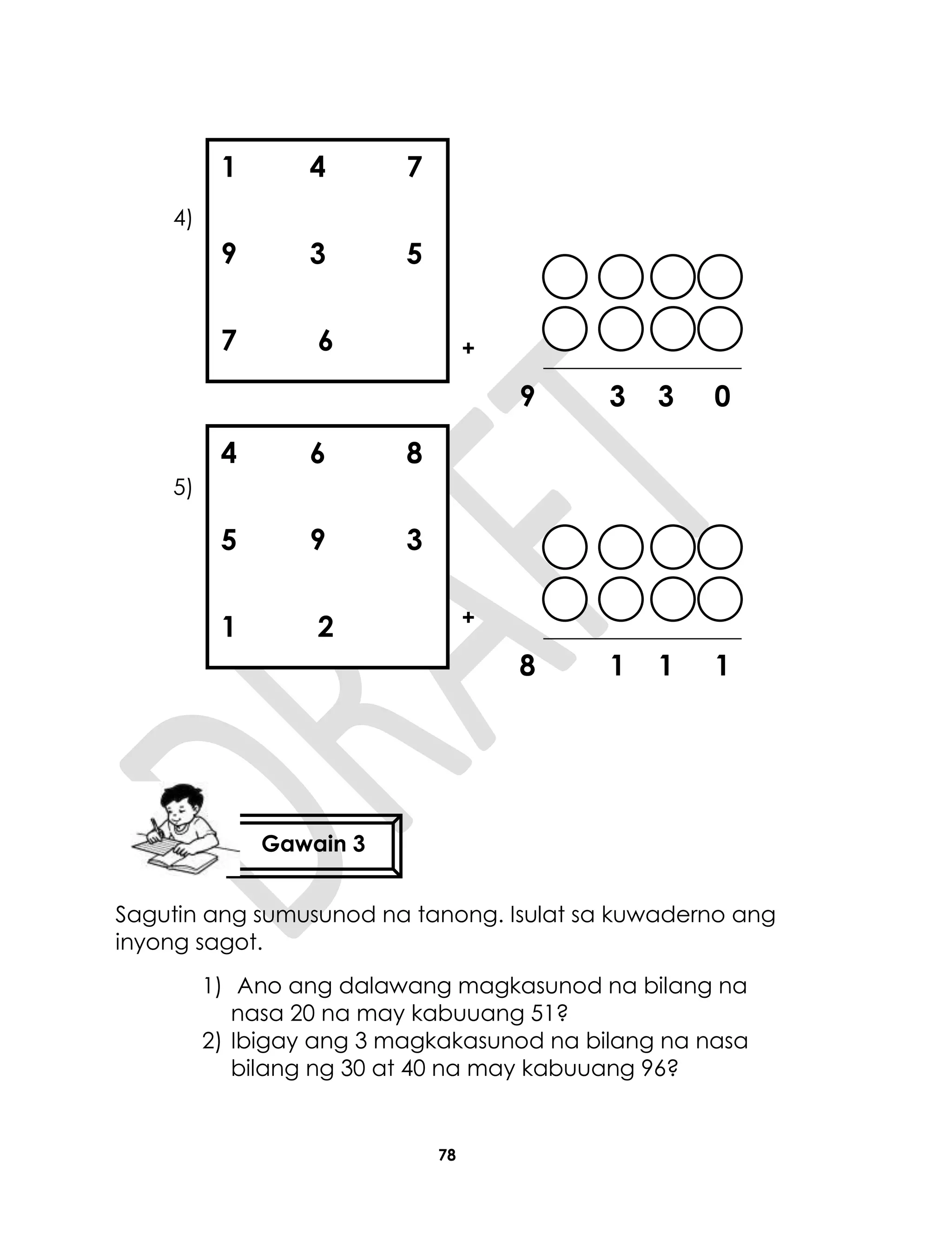 78
4)
+
9 3 3 0
5)
+
8 1 1 1
Sagutin ang sumusunod na tanong. Isulat sa kuwaderno ang
inyong sagot.
1) Ano ang dalawang magkasunod na bilang na
nasa 20 na may kabuuang 51?
2) Ibigay ang 3 magkakasunod na bilang na nasa
bilang ng 30 at 40 na may kabuuang 96?
1 4 7
9 3 5
7 6
4 6 8
5 9 3
1 2
Gawain 3
 