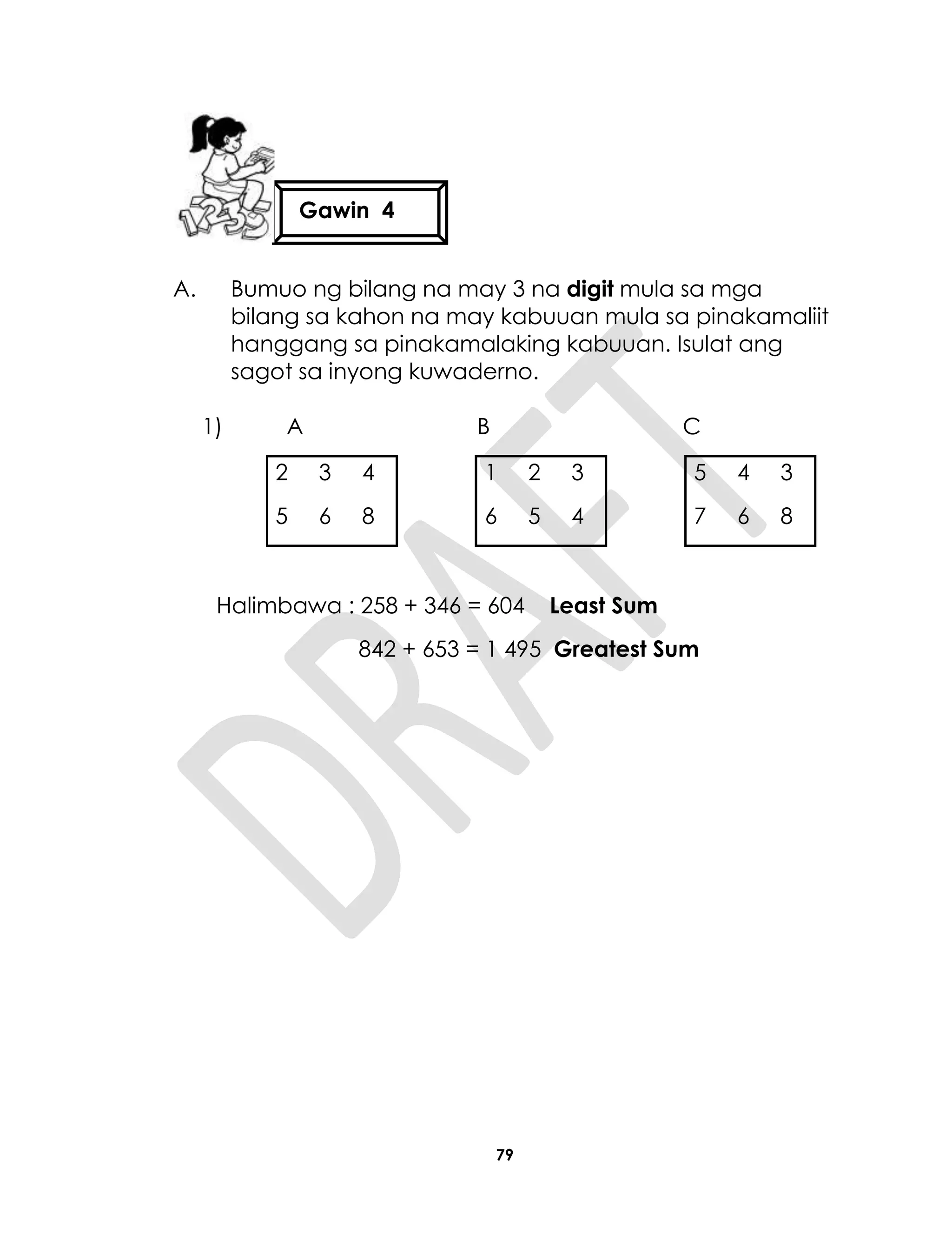 79
A. Bumuo ng bilang na may 3 na digit mula sa mga
bilang sa kahon na may kabuuan mula sa pinakamaliit
hanggang sa pinakamalaking kabuuan. Isulat ang
sagot sa inyong kuwaderno.
1) A B C
2 3 4 1 2 3 5 4 3
5 6 8 6 5 4 7 6 8
Halimbawa : 258 + 346 = 604 Least Sum
842 + 653 = 1 495 Greatest Sum
Gawin 4
 