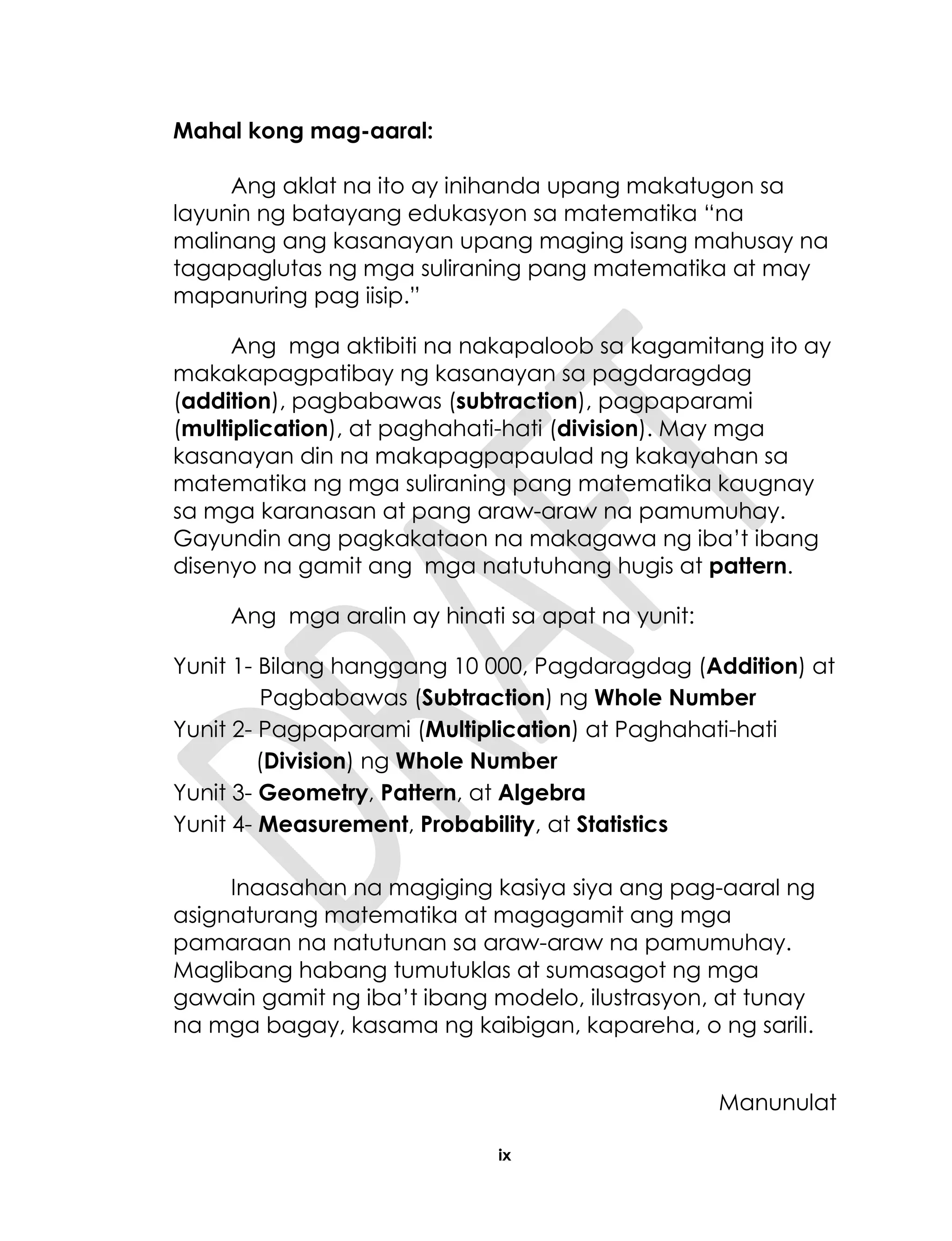 ix
Mahal kong mag-aaral:
Ang aklat na ito ay inihanda upang makatugon sa
layunin ng batayang edukasyon sa matematika “na
malinang ang kasanayan upang maging isang mahusay na
tagapaglutas ng mga suliraning pang matematika at may
mapanuring pag iisip.”
Ang mga aktibiti na nakapaloob sa kagamitang ito ay
makakapagpatibay ng kasanayan sa pagdaragdag
(addition), pagbabawas (subtraction), pagpaparami
(multiplication), at paghahati-hati (division). May mga
kasanayan din na makapagpapaulad ng kakayahan sa
matematika ng mga suliraning pang matematika kaugnay
sa mga karanasan at pang araw-araw na pamumuhay.
Gayundin ang pagkakataon na makagawa ng iba’t ibang
disenyo na gamit ang mga natutuhang hugis at pattern.
Ang mga aralin ay hinati sa apat na yunit:
Yunit 1- Bilang hanggang 10 000, Pagdaragdag (Addition) at
Pagbabawas (Subtraction) ng Whole Number
Yunit 2- Pagpaparami (Multiplication) at Paghahati-hati
(Division) ng Whole Number
Yunit 3- Geometry, Pattern, at Algebra
Yunit 4- Measurement, Probability, at Statistics
Inaasahan na magiging kasiya siya ang pag-aaral ng
asignaturang matematika at magagamit ang mga
pamaraan na natutunan sa araw-araw na pamumuhay.
Maglibang habang tumutuklas at sumasagot ng mga
gawain gamit ng iba’t ibang modelo, ilustrasyon, at tunay
na mga bagay, kasama ng kaibigan, kapareha, o ng sarili.
Manunulat
 