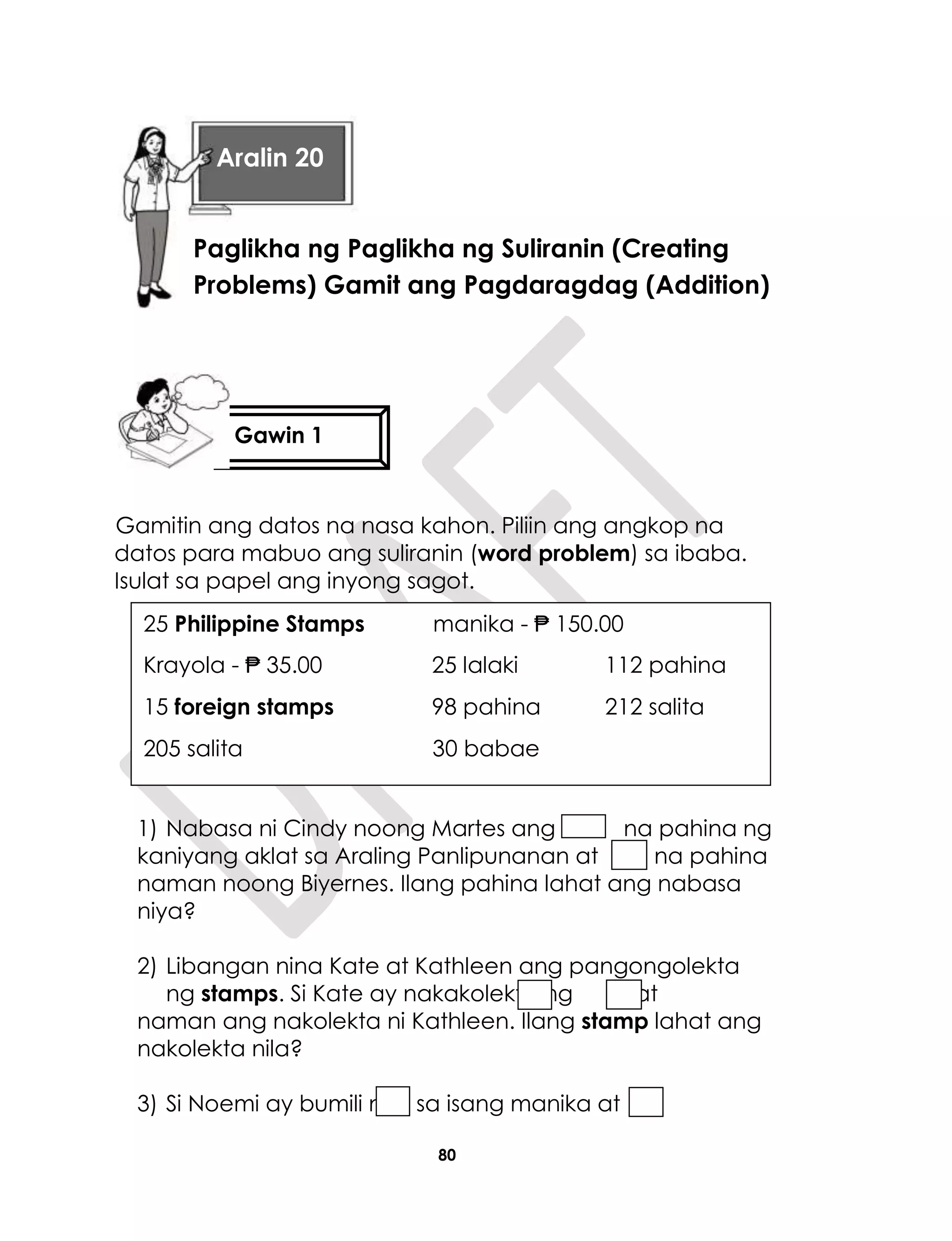 80
Gamitin ang datos na nasa kahon. Piliin ang angkop na
datos para mabuo ang suliranin (word problem) sa ibaba.
Isulat sa papel ang inyong sagot.
1) Nabasa ni Cindy noong Martes ang na pahina ng
kaniyang aklat sa Araling Panlipunanan at na pahina
naman noong Biyernes. Ilang pahina lahat ang nabasa
niya?
2) Libangan nina Kate at Kathleen ang pangongolekta
ng stamps. Si Kate ay nakakolekta ng , at
naman ang nakolekta ni Kathleen. Ilang stamp lahat ang
nakolekta nila?
3) Si Noemi ay bumili ng sa isang manika at
25 Philippine Stamps manika - ₱ 150.00
Krayola - ₱ 35.00 25 lalaki 112 pahina
15 foreign stamps 98 pahina 212 salita
205 salita 30 babae
Gawin 1
Aralin 20
Paglikha ng Paglikha ng Suliranin (Creating
Problems) Gamit ang Pagdaragdag (Addition)
 