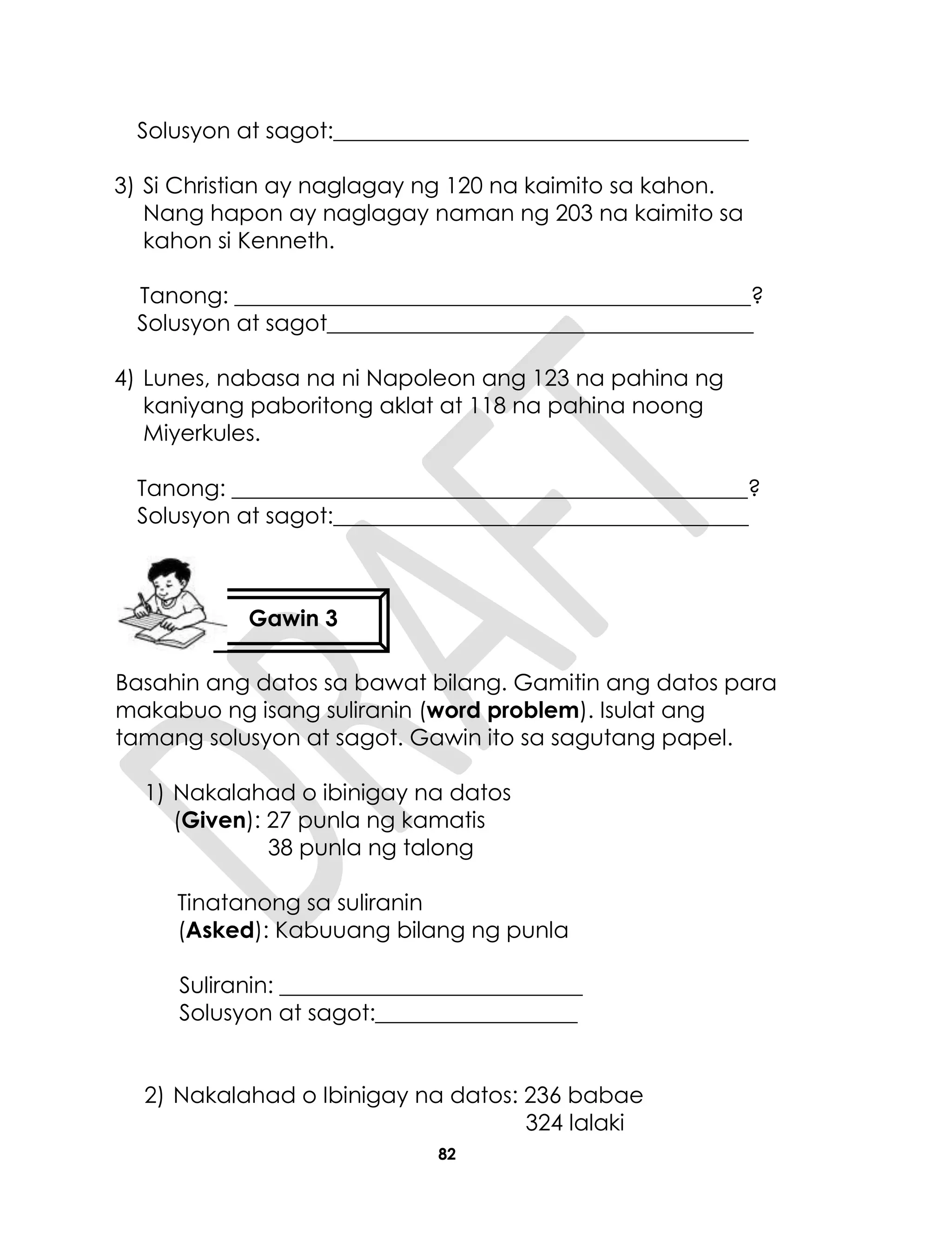 82
Solusyon at sagot:_____________________________________
3) Si Christian ay naglagay ng 120 na kaimito sa kahon.
Nang hapon ay naglagay naman ng 203 na kaimito sa
kahon si Kenneth.
Tanong: ______________________________________________?
Solusyon at sagot______________________________________
4) Lunes, nabasa na ni Napoleon ang 123 na pahina ng
kaniyang paboritong aklat at 118 na pahina noong
Miyerkules.
Tanong: ______________________________________________?
Solusyon at sagot:_____________________________________
Basahin ang datos sa bawat bilang. Gamitin ang datos para
makabuo ng isang suliranin (word problem). Isulat ang
tamang solusyon at sagot. Gawin ito sa sagutang papel.
1) Nakalahad o ibinigay na datos
(Given): 27 punla ng kamatis
38 punla ng talong
Tinatanong sa suliranin
(Asked): Kabuuang bilang ng punla
Suliranin: ___________________________
Solusyon at sagot:__________________
2) Nakalahad o Ibinigay na datos: 236 babae
324 lalaki
Gawin 3
 