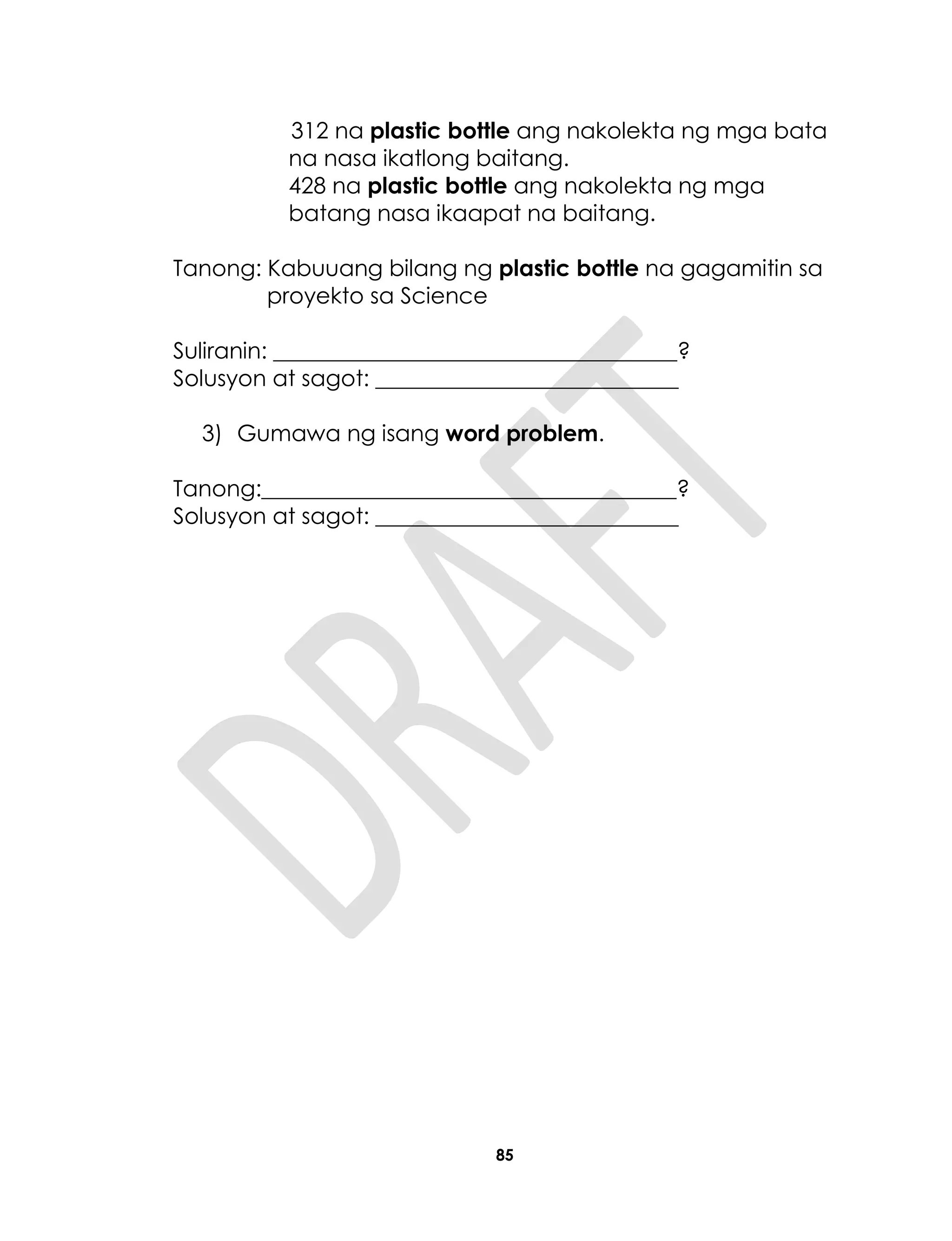 85
312 na plastic bottle ang nakolekta ng mga bata
na nasa ikatlong baitang.
428 na plastic bottle ang nakolekta ng mga
batang nasa ikaapat na baitang.
Tanong: Kabuuang bilang ng plastic bottle na gagamitin sa
proyekto sa Science
Suliranin: ____________________________________?
Solusyon at sagot: ___________________________
3) Gumawa ng isang word problem.
Tanong:_____________________________________?
Solusyon at sagot: ___________________________
 