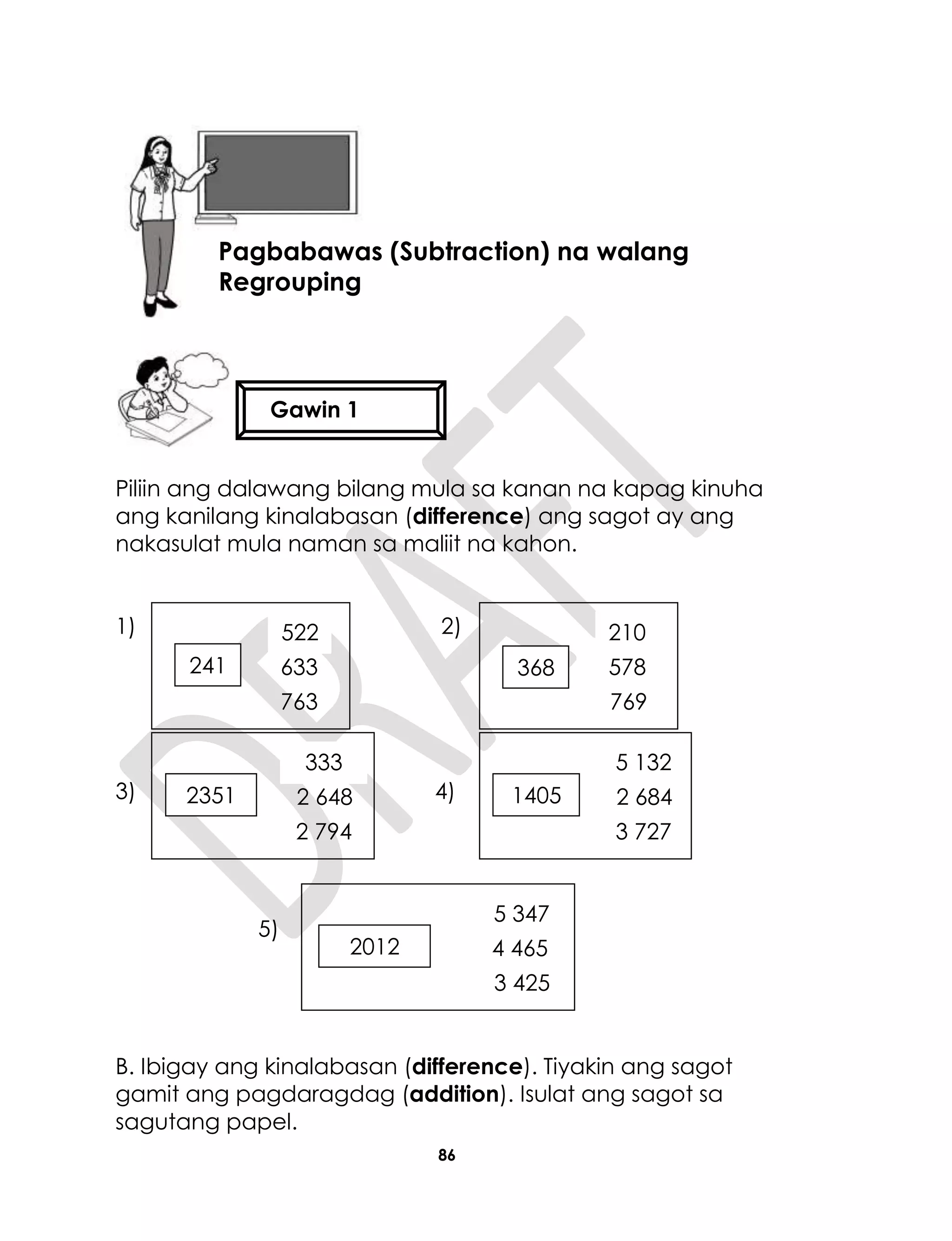 86
Piliin ang dalawang bilang mula sa kanan na kapag kinuha
ang kanilang kinalabasan (difference) ang sagot ay ang
nakasulat mula naman sa maliit na kahon.
1) 2)
3) 4)
5)
B. Ibigay ang kinalabasan (difference). Tiyakin ang sagot
gamit ang pagdaragdag (addition). Isulat ang sagot sa
sagutang papel.
Aralin 21
Pagbabawas (Subtraction) na walang
Regrouping
Gawin 1
241 633
763
522
368 578
769
8
210
2012 4 465
3 425
5 347
1405 2 684
3 727
5 132
2351 2 648
2 794
333
 