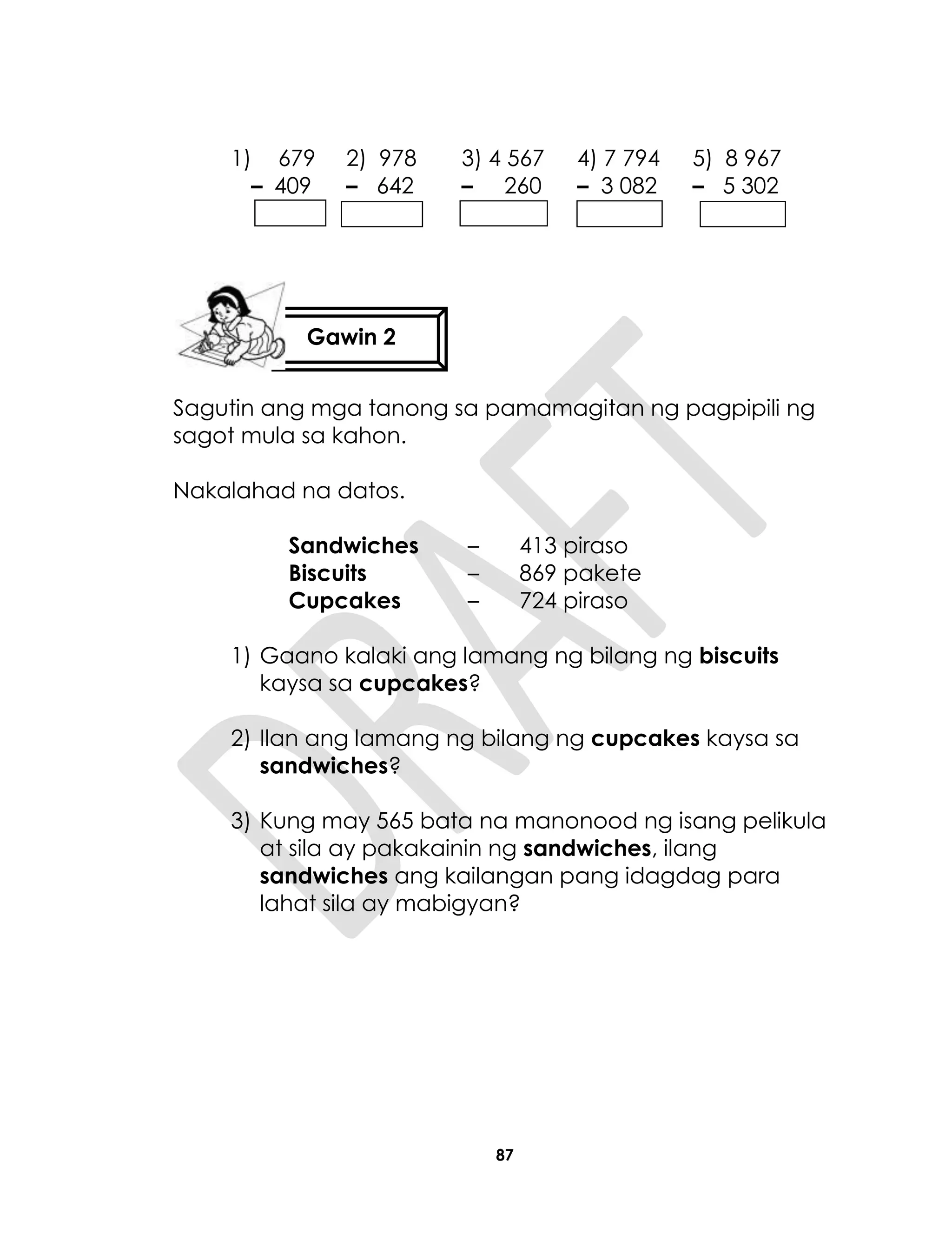 87
1) 679 2) 978 3) 4 567 4) 7 794 5) 8 967
– 409 – 642 – 260 – 3 082 – 5 302
Sagutin ang mga tanong sa pamamagitan ng pagpipili ng
sagot mula sa kahon.
Nakalahad na datos.
Sandwiches – 413 piraso
Biscuits – 869 pakete
Cupcakes – 724 piraso
1) Gaano kalaki ang lamang ng bilang ng biscuits
kaysa sa cupcakes?
2) Ilan ang lamang ng bilang ng cupcakes kaysa sa
sandwiches?
3) Kung may 565 bata na manonood ng isang pelikula
at sila ay pakakainin ng sandwiches, ilang
sandwiches ang kailangan pang idagdag para
lahat sila ay mabigyan?
Gawin 2
 