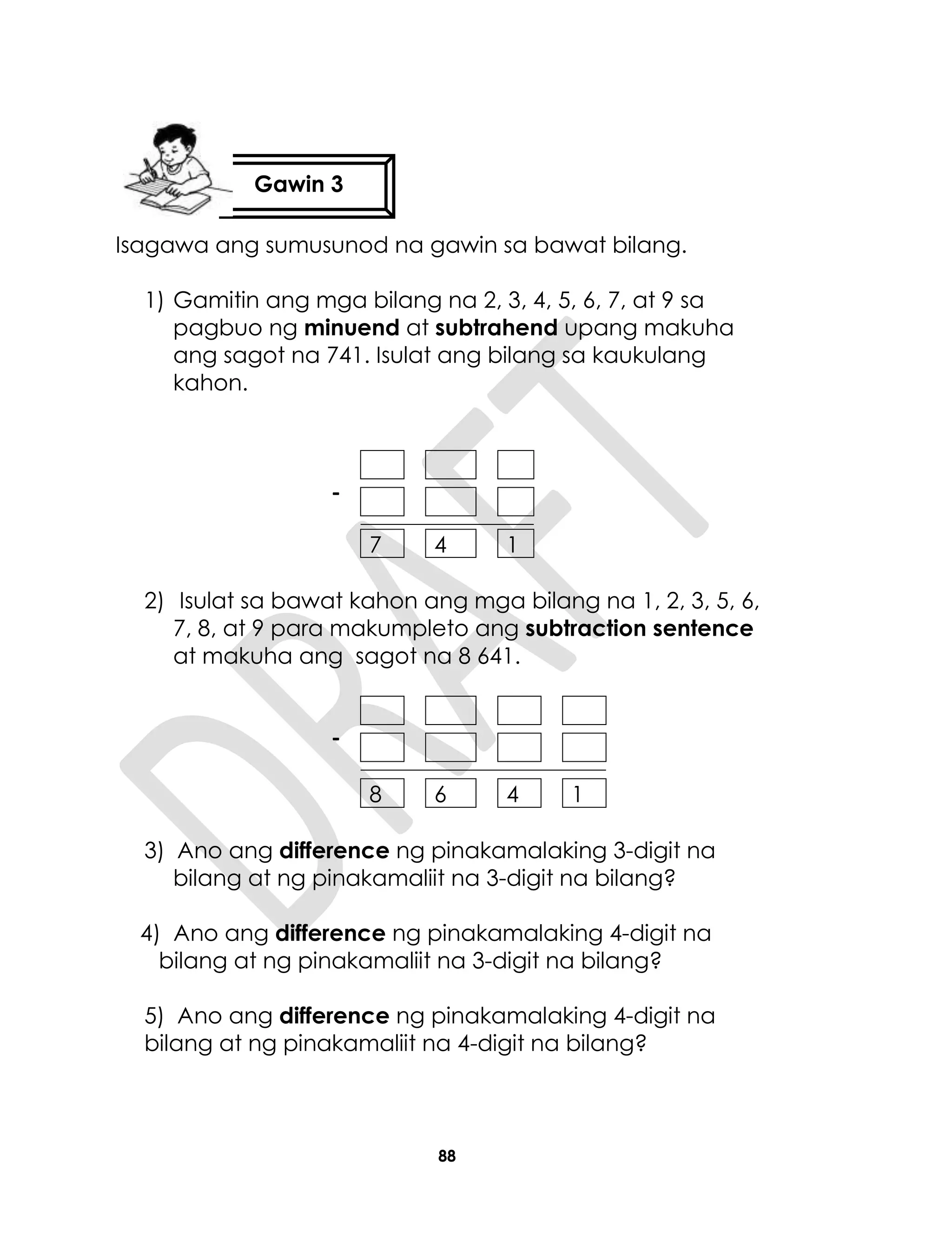 88
4)
Isagawa ang sumusunod na gawin sa bawat bilang.
1) Gamitin ang mga bilang na 2, 3, 4, 5, 6, 7, at 9 sa
pagbuo ng minuend at subtrahend upang makuha
ang sagot na 741. Isulat ang bilang sa kaukulang
kahon.
7 4 1
2) Isulat sa bawat kahon ang mga bilang na 1, 2, 3, 5, 6,
7, 8, at 9 para makumpleto ang subtraction sentence
at makuha ang sagot na 8 641.
8 6 4 1
3) Ano ang difference ng pinakamalaking 3-digit na
bilang at ng pinakamaliit na 3-digit na bilang?
4) Ano ang difference ng pinakamalaking 4-digit na
bilang at ng pinakamaliit na 3-digit na bilang?
5) Ano ang difference ng pinakamalaking 4-digit na
bilang at ng pinakamaliit na 4-digit na bilang?
-
-
Gawin 3
 