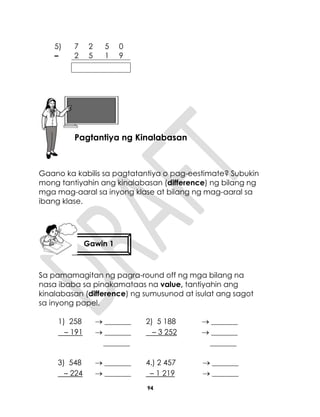 94
Gaano ka kabilis sa pagtatantiya o pag-eestimate? Subukin
mong tantiyahin ang kinalabasan (difference) ng bilang ng
mga mag-aaral sa inyong klase at bilang ng mag-aaral sa
ibang klase.
Sa pamamagitan ng pagra-round off ng mga bilang na
nasa ibaba sa pinakamataas na value, tantiyahin ang
kinalabasan (difference) ng sumusunod at isulat ang sagot
sa inyong papel.
1) 258
– 191
 _______
 _______
_______
2) 5 188
– 3 252
 _______
 _______
_______
3) 548
– 224
 _______
 _______
4.) 2 457
– 1 219
 _______
 _______
5) 7 2 5 0
– 2 5 1 9
Aralin 23
Pagtantiya ng Kinalabasan
Gawin 1
 