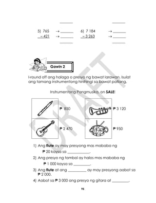 95
_______ _______
5) 765
– 421
 _______
 _______
_______
6) 7 184
– 3 263
 _______
 _______
_______
I-round off ang halaga o presyo ng bawat larawan. Isulat
ang tamang instrumentong hinihingi sa bawat patlang.
Instrumentong Pangmusika, on SALE!
₱ 850 ₱ 3 120
₱ 2 470 ₱ 950
1) Ang flute ay may presyong mas mababa ng
₱ 20 kaysa sa ____________.
2) Ang presyo ng tambol ay halos mas mababa ng
₱ 1 000 kaysa sa _________.
3) Ang flute at ang __________ ay may presyong aabot sa
₱ 2 000.
4) Aabot sa ₱ 3 000 ang presyo ng gitara at _________.
Gawin 2
 