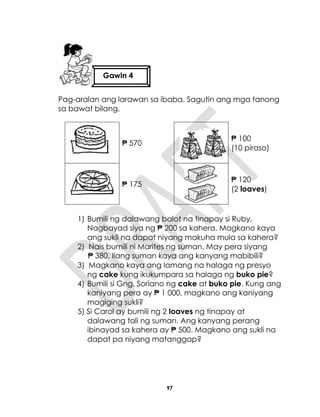 97
Pag-aralan ang larawan sa ibaba. Sagutin ang mga tanong
sa bawat bilang.
₱ 570
₱ 100
(10 piraso)
₱ 175
₱ 120
(2 loaves)
1) Bumili ng dalawang balot na tinapay si Ruby.
Nagbayad siya ng ₱ 200 sa kahera. Magkano kaya
ang sukli na dapat niyang makuha mula sa kahera?
2) Nais bumili ni Marites ng suman. May pera siyang
₱ 380. Ilang suman kaya ang kanyang mabibili?
3) Magkano kaya ang lamang na halaga ng presyo
ng cake kung ikukumpara sa halaga ng buko pie?
4) Bumili si Gng. Soriano ng cake at buko pie. Kung ang
kaniyang pera ay ₱ 1 000, magkano ang kaniyang
magiging sukli?
5) Si Carol ay bumili ng 2 loaves ng tinapay at
dalawang tali ng suman. Ang kanyang perang
ibinayad sa kahera ay ₱ 500. Magkano ang sukli na
dapat pa niyang matanggap?
Gawin 4
 