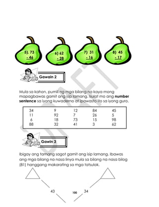 100
Mula sa kahon, pumili ng mga bilang na kaya mong
mapagbawas gamit ang isip lamang. Isulat mo ang number
sentence sa iyong kuwaderno at ipawasto ito sa iyong guro.
Ibigay ang tamang sagot gamit ang isip lamang. Ibawas
ang mga bilang na nasa linya mula sa bilang na nasa bilog
(81) hanggang makarating sa mga tatsulok.
5). 73
- 46
6) 62
- 28
7) 31
- 16
8) 45
- 17
34 9 12 84 45
11 92 7 26 5
6 18 73 15 98
88 32 41 3 62
43 34
Gawin 3
Gawain 2
 