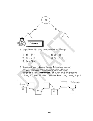 101
A. Sagutin sa isip ang sumusunod na bilang.
1) 41 – 27 = _____ 4) 32 – 16 = _____
2) 83 – 58 = _____ 5) 55 – 38 = _____
3) 64 – 29 = _____
B. Sipiin sa inyong kuwarderno. Tukuyin ang mga
nawawalang numero sa pamamagitan ng
pagbabawas (subtraction) at isulat ang angkop na
bilang sa bawat kahon para makuha ang huling sagot.
.
Simula
81
81
22 57
Gawin 4
89
65
2180
Huling sagot
 