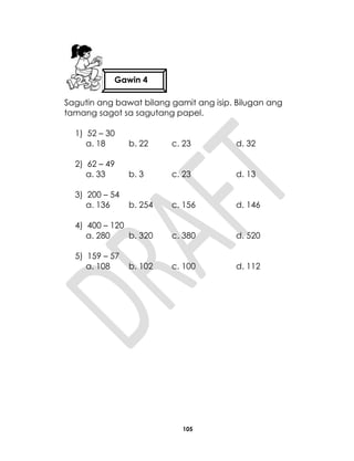 105
Sagutin ang bawat bilang gamit ang isip. Bilugan ang
tamang sagot sa sagutang papel.
1) 52 – 30
a. 18 b. 22 c. 23 d. 32
2) 62 – 49
a. 33 b. 3 c. 23 d. 13
3) 200 – 54
a. 136 b. 254 c. 156 d. 146
4) 400 – 120
a. 280 b. 320 c. 380 d. 520
5) 159 – 57
a. 108 b. 102 c. 100 d. 112
Gawin 4
 