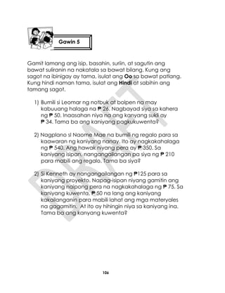 106
Gamit lamang ang isip, basahin, suriin, at sagutin ang
bawat suliranin na nakatala sa bawat bilang. Kung ang
sagot na ibinigay ay tama, isulat ang Oo sa bawat patlang.
Kung hindi naman tama, isulat ang Hindi at sabihin ang
tamang sagot.
1) Bumili si Leomar ng notbuk at bolpen na may
kabuuang halaga na ₱ 26. Nagbayad siya sa kahera
ng ₱ 50. Inaasahan niya na ang kanyang sukli ay
₱ 34. Tama ba ang kaniyang pagkukuwenta?
2) Nagplano sI Naome Mae na bumili ng regalo para sa
kaawaran ng kaniyang nanay. Ito ay nagkakahalaga
ng ₱ 540. Ang hawak niyang pera ay ₱ 350. Sa
kaniyang isipan, nangangailangan pa siya ng ₱ 210
para mabili ang regalo. Tama ba siya?
2) Si Kenneth ay nangangailangan ng ₱125 para sa
kaniyang proyekto. Napag-isipan niyang gamitin ang
kaniyang naipong pera na nagkakahalaga ng ₱ 75. Sa
kaniyang kuwenta, ₱ 50 na lang ang kaniyang
kakailanganin para mabili lahat ang mga materyales
na gagamitin. At ito ay hihingin niya sa kaniyang ina.
Tama ba ang kanyang kuwenta?
Gawin 5
 