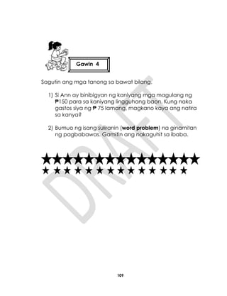 109
Sagutin ang mga tanong sa bawat bilang.
1) Si Ann ay binibigyan ng kaniyang mga magulang ng
₱150 para sa kaniyang lingguhang baon. Kung naka
gastos siya ng ₱ 75 lamang, magkano kaya ang natira
sa kanya?
2) Bumuo ng isang suliranin (word problem) na ginamitan
ng pagbabawas. Gamitin ang nakaguhit sa ibaba.
Gawin 4
 