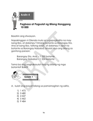 16
Basahin ang sitwasyon.
Napakinggan ni Glenda mula sa tagapagbalita na may
isang libo, at dalampu’t limang botante sa Barangay Sta.
Ana at isang libo, tatlong daan, at dalampu’t apat na
botante sa Barangay Nabalod. Isinulat niya ang bilang sa
ganitong paraan:
Barangay Sta. Ana – 1 250 botante
Barangay Nabalod – 1 324 botante
Tama ba ang pagkakasulat niya ng bilang ng mga
botante? Bakit?
A. Isulat ang bawat bilang sa pamamagitan ng salita.
1) 1 475
2) 3 480
3) 4 537
4) 5 462
5) 9 484
Aralin 4
Pagbasa at Pagsulat ng Bilang Hanggang
10 000
Gawin 1
 