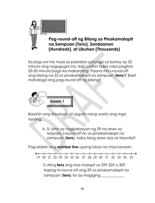 19
Sa pag-uwi mo mula sa paaralan patungo sa bahay ay 22
minuto ang nagugugol mo. Ibig sabihin halos nasa pagitan
20-30 minuto bago ka makarating. Paano mo i-round off
ang bilang na 22 sa pinakamalapit na sampuan (tens)? Bakit
mahalaga ang pag-round off ng bilang?
Basahin ang sitwasyon at sagutin nang wasto ang mga
tanong.
A. Si John ay nagbakasyon ng 29 na araw sa
Maynila. I-round off ito sa pinakamalapit na
sampuan (tens), halos ilang araw siya sa Maynila?
Pag-aralan ang number line upang lubos na maunawaan.
1) Aling tens ang mas malapit sa 29? 20? o 30?
Kapag ini-round off ang 29 sa pinakamalapit na
sampuan (tens) ito ay magiging ____________.
Aralin 5
Pag-round-off ng Bilang sa Pinakamalapit
na Sampuan (Tens), Sandaanan
(Hundreds), at Libuhan (Thousands)
Gawin 1
19 20 21 22 23 24 25 26 27 28 29 30 31 32 33 34 35
 