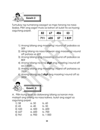 22
Tumukoy ng numerong sasagot sa mga tanong na nasa
ibaba. Piliin ang sagot mula sa kahon at isulat ito sa inyong
sagutang papel.
1) Anong bilang ang maaaring i-round off pababa sa
50?
2) Aling bilang na nasa larawan ang maaaring i-round
off pataas sa 60?
3) Anong bilang ang maaaring i-round off pababa sa
80?
4) Anong bilang na 4 na digit ang maaring i-round off
sa 2 000?
5) Anong bilang ang maaaring i-round off pataaas sa
700?
6) Anong bilang na 3 digit ang maaring i-round off sa
500?
A. Piliin kung saan sa dalawang bilang sa kanan mas
malapit ang bilang na nasa kaliwa. Isulat ang sagot sa
sagutang papel.
1) 58 a. 50 b. 60
2) 43 a. 40 b. 50
3) 543 a. 500 b. 600
4) 627 a. 600 b. 700
5) 961 a. 900 b. 1 000
Gawin 2
Gawin 3
82
711
67
605
486
57
53
1 839
 