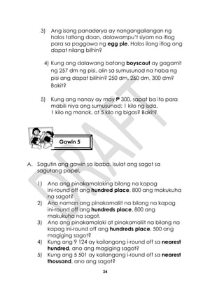 24
3) Ang isang panaderya ay nangangailangan ng
halos tatlong daan, dalawampu’t siyam na itlog
para sa paggawa ng egg pie. Halos ilang itlog ang
dapat nilang bilhin?
4) Kung ang dalawang batang boyscout ay gagamit
ng 257 dm ng pisi, alin sa sumusunod na haba ng
pisi ang dapat bilihin? 250 dm, 260 dm, 300 dm?
Bakit?
5) Kung ang nanay ay may ₱ 300, sapat ba ito para
mabili niya ang sumusunod: 1 kilo ng isda,
1 kilo ng manok, at 5 kilo ng bigas? Bakit?
A. Sagutin ang gawin sa ibaba. Isulat ang sagot sa
sagutang papel.
1) Ano ang pinakamalaking bilang na kapag
ini-round off ang hundred place, 800 ang makukuha
na sagot?
2) Ano naman ang pinakamaliit na bilang na kapag
ini-round off ang hundreds place, 800 ang
makukuha na sagot.
3) Ano ang pinakamalaki at pinakamaliit na bilang na
kapag ini-round off ang hundreds place, 500 ang
magiging sagot?
4) Kung ang 9 124 ay kailangang i-round off sa nearest
hundred, ano ang magiging sagot?
5) Kung ang 5 501 ay kailangang i-round off sa nearest
thousand, ano ang sagot?
Gawin 5
 