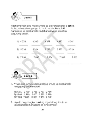 30
Paghambingin ang mga numero sa bawat pangkat o set sa
ibaba, at ayusin ang mga ito mula sa pinakamalaki
hanggang sa pinakamaliit. Isulat ang inyong sagot sa
sagutang papel.
1) 4 378 4 380 4 379 4 382 4 381
2) 5 320 5 324 5 732 5 322 5 326
3) 7 850 7 845 7 854 7 585 7 865
A. Ayusin ang sumusunod na bilang simula sa pinakamaliit
hanggang pinakamalaki.
1) 2 786 2 790 2 788 2 787 2 789
2) 5 860 5 980 5 000 5 880 5 780
3) 9 904 9 832 10 000 8 461 9 742
B. Ayusin ang pangkat o set ng mga bilang simula sa
pinakamalaki hanggang sa pinakamaliit.
Gawin 1
Gawin 2
 