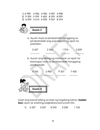 31
1) 4 989 4 986 4 985 4 987 4 988
2) 9 399 9 299 9 400 8 299 8 999
3) 6 090 5 610 6 000 9 967 8 374
a. Ayusin mula sa pinakamaliit hanggang sa
pinakamalaki ang populasyon ng apat na
paaralan.
3 427 2 564 1 976 2 839
________ ________ ________ ________
b. Ayusin ang bilang ng mamayan sa apat na
barangay mula sa pinakamalaki hanggang
pinakamaliit.
4 745 6 983 9 357 7 450
________ ________ ________ _______
Isulat ang bawat bilang sa loob ng hagdang kahon (ladder
box) ayon sa wastong pagkakasunod-sunod nito.
1) 6 327 4 327 8 543 3 258 1 765
Gawin 3
Gawin 4
 