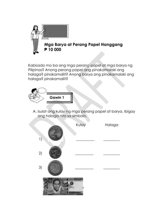 39
Kabisado mo ba ang mga perang papel at mga barya ng
Pilipinas? Anong perang papel ang pinakamalaki ang
halaga? pinakamaliit? Anong barya ang pinakamalaki ang
halaga? pinakamaliit?
A. Isulat ang kulay ng mga perang papel at barya. Ibigay
ang halaga nito sa simbolo.
Kulay Halaga
1) __________ _________
2) __________ _________
3) __________ _________
Gawin 1
Aralin 9
Mga Barya at Perang Papel Hanggang
₱ 10 000
 