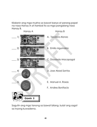 42
Kilalanin ang mga mukha sa bawat barya at perang papel
na nasa Hanay A at itambal ito sa mga pangalang nasa
Hanay B.
Hanay A Hanay B
____ 1) A. Teodora Alonzo
____ 2) B. Emilio Aguinaldo
____ 3) C. Diosdado Macapagal
____ 4) D. Jose Abad Santos
____ 5) E. Manuel A. Roxas
F. Andres Bonifacio
Sagutin ang mga tanong sa bawat bilang. Isulat ang sagot
sa inyong kuwaderno.
Gawin 5
 