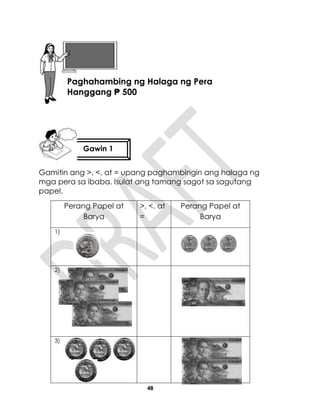 48
Gamitin ang >, <, at = upang paghambingin ang halaga ng
mga pera sa ibaba. Isulat ang tamang sagot sa sagutang
papel.
Perang Papel at
Barya
>, <, at
=
Perang Papel at
Barya
1)
2)
3)
Gawin 1
Aralin 11
Paghahambing ng Halaga ng Pera
Hanggang ₱ 500
 