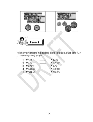 49
4)
Paghambingin ang halaga ng pera sa ibaba. Isulat ang >, <,
at = sa sagutang papel.
1) ₱ 45.65 ______ ₱ 50.90
2) ₱ 97.35 ______ ₱ 100.00
3) ₱ 67.00 ______ ₱ 6.75
4) ₱ 430.30 ______ ₱ 100.50
5) ₱ 384.56 ______ ₱ 390.05
Gawin 2
 
