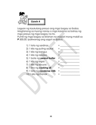 53
Lagyan ng kaukulang presyo ang mga bagay sa ibaba.
Magtanong sa inyong nanay o mga kasama sa bahay ng
mga presyo ng mga bagay na ito.
Pumili ng mga bagay sa listahan na maaari mong mabili sa
₱ 500.00. Ipaliwanag ang sagot sa ibaba.
1) 1 lata ng sardinas = _________________
2) 1 kilo ng puting asukal = _________________
3) 1 kilo ng bangus = _________________
4) 1 kilo ng repolyo = _________________
5) 1 bote ng peanut butter = _________________
6) 1 kilo ng bigas = _________________
7) 1 kilo ng sibuyas = _________________
8) 1 litro ng cooking oil = _________________
9) 1 lata ng condense milk = _________________
10)1 kilo ng manok = _________________
Gawin 4
 