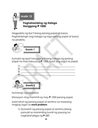 54
Magpakita ng iba’t ibang perang papel at barya.
Paghambingin ang halaga ng mga perang papel at barya
na pinakita.
Sumulat ng apat hanggang limang halaga ng perang
papel na may kabuuang ₱ 1000. Isulat ang sagot sa papel.
1) _______________________________________________
2) _______________________________________________
3) _______________________________________________
4) _______________________________________________
Humanap ng kapareha.
Sitwasyon: Ang mamimili ay may ₱ 1000 perang papel.
Isulat lahat ng perang papel at sentimo na maaaring
maging sagot sa word problem.
1) Gumamit ng perang papel at sentimo bilang
pansukli sa mamimiling bumili ng payong na
nagkakahalaga ng ₱ 589.
Gawin 1
Gawin 2
Aralin 12
Paghahambing ng Halaga
Hanggang ₱ 1000
 