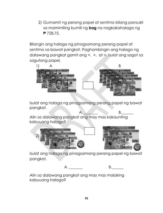 55
2) Gumamit ng perang papel at sentimo bilang pansukli
sa mamimiling bumili ng bag na nagkakahalaga ng
₱ 728.75.
Bilangin ang halaga ng pinagsamang perang papel at
sentimo sa bawat pangkat. Paghambingin ang halaga ng
dalawang pangkat gamit ang <, >, at =. Isulat ang sagot sa
sagutang papel.
1) A B
Isulat ang halaga ng pinagsamang perang papel ng bawat
pangkat.
A. _______ B.______
Alin sa dalawang pangkat ang may mas kakaunting
kabuuang halaga?
2)
Isulat ang halaga ng pinagsamang perang papel ng bawat
pangkat.
A. _______ B.______
Alin sa dalawang pangkat ang may mas malaking
kabuuang halaga?
 